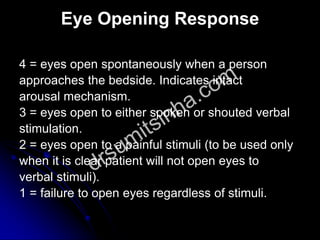 Eye Opening Response
4 = eyes open spontaneously when a person
approaches the bedside. Indicates intact
arousal mechanism.
3 = eyes open to either spoken or shouted verbal
stimulation.
2 = eyes open to a painful stimuli (to be used only
when it is clear patient will not open eyes to
verbal stimuli).
1 = failure to open eyes regardless of stimuli.
 