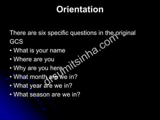 Orientation
There are six specific questions in the original
GCS
• What is your name
• Where are you
• Why are you here
• What month are we in?
• What year are we in?
• What season are we in?
 