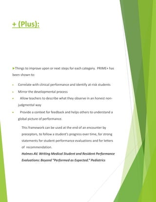 + (Plus):
Things to improve upon or next steps for each category. PRIME+ has
been shown to:
 Correlate with clinical performance and identify at-risk students
 Mirror the developmental process
 Allow teachers to describe what they observe in an honest non-
judgmental way
 Provide a context for feedback and helps others to understand a
global picture of performance.
This framework can be used at the end of an encounter by
preceptors, to follow a student’s progress over time, for strong
statements for student performance evaluations and for letters
of recommendation.
Holmes AV. Writing Medical Student and Resident Performance
Evaluations: Beyond “Performed as Expected.” Pediatrics
 