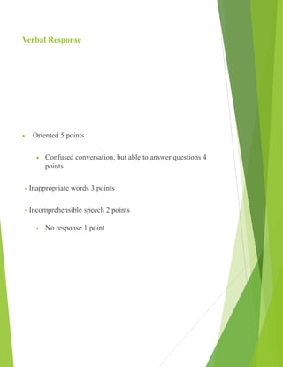 Verbal Response
 Oriented 5 points
 Confused conversation, but able to answer questions 4
points
• Inappropriate words 3 points
• Incomprehensible speech 2 points
• No response 1 point
 