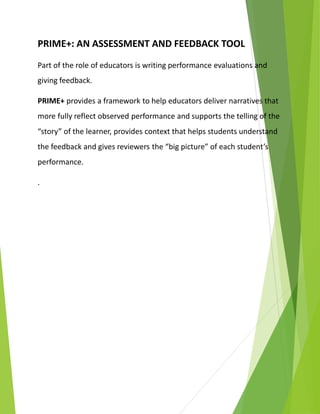 PRIME+: AN ASSESSMENT AND FEEDBACK TOOL
Part of the role of educators is writing performance evaluations and
giving feedback.
PRIME+ provides a framework to help educators deliver narratives that
more fully reflect observed performance and supports the telling of the
“story” of the learner, provides context that helps students understand
the feedback and gives reviewers the “big picture” of each student’s
performance.
.
 