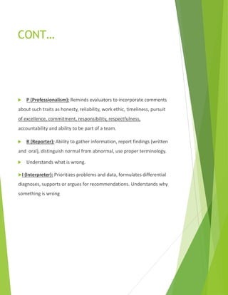 CONT…
 P (Professionalism): Reminds evaluators to incorporate comments
about such traits as honesty, reliability, work ethic, timeliness, pursuit
of excellence, commitment, responsibility, respectfulness,
accountability and ability to be part of a team.
 R (Reporter): Ability to gather information, report findings (written
and oral), distinguish normal from abnormal, use proper terminology.
 Understands what is wrong.
I (Interpreter): Prioritizes problems and data, formulates differential
diagnoses, supports or argues for recommendations. Understands why
something is wrong
 