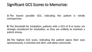 Significant GCS Scores to Memorize:
3: The lowest possible GCS, indicating the patient is wholly
unresponsive.
8: The threshold for intubation; patients with a GCS of 8 or lower are
strongly considered for intubation, as they are unlikely to maintain a
patent airway.
15: The highest GCS score, indicating the patient opens their eyes
spontaneously, is oriented and alert, and obeys commands.
 