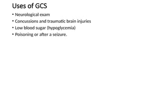 Uses of GCS
• Neurological exam
• Concussions and traumatic brain injuries
• Low blood sugar (hypoglycemia)
• Poisoning or after a seizure.
 