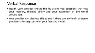 Verbal Response
• Health Care provider checks this by asking you questions that test
your memory, thinking ability and your awareness of the world
around you.
• Your provider can also use this to see if there are any brain or nerve
problems affecting control of your face and mouth.
 