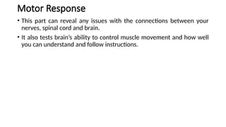 Motor Response
• This part can reveal any issues with the connections between your
nerves, spinal cord and brain.
• It also tests brain’s ability to control muscle movement and how well
you can understand and follow instructions.
 