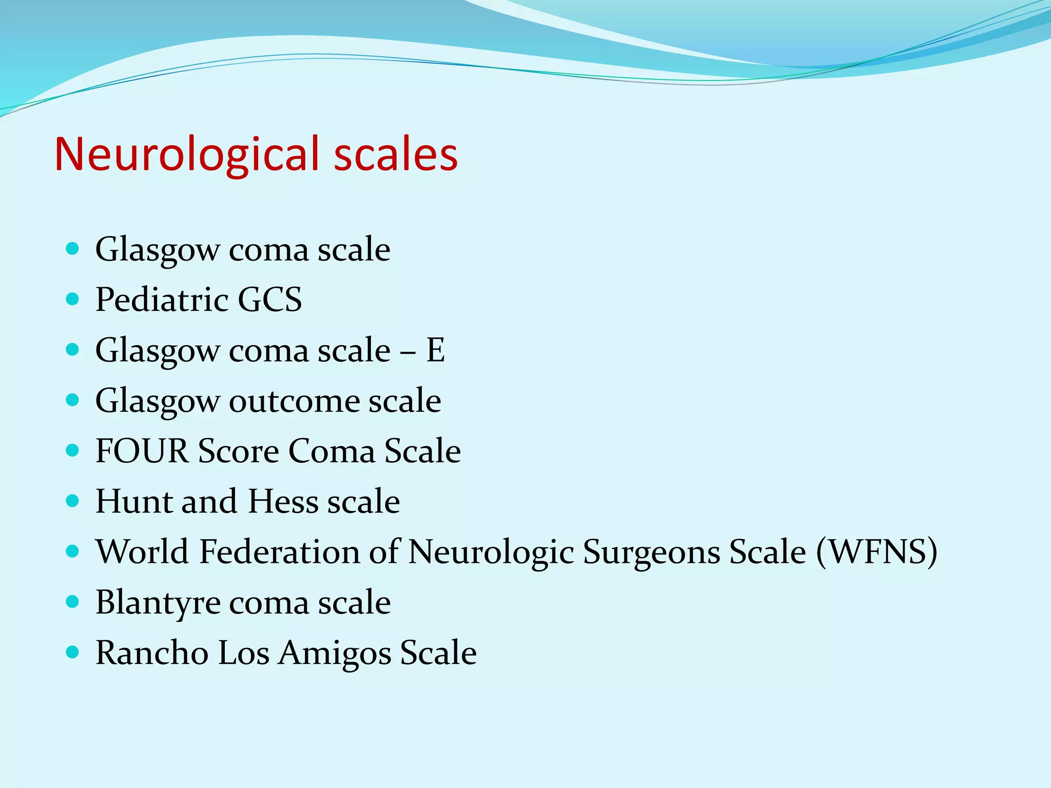 Neurological scales
 Glasgow coma scale
 Pediatric GCS
 Glasgow coma scale – E
 Glasgow outcome scale
 FOUR Score Coma Scale
 Hunt and Hess scale
 World Federation of Neurologic Surgeons Scale (WFNS)
 Blantyre coma scale
 Rancho Los Amigos Scale
 