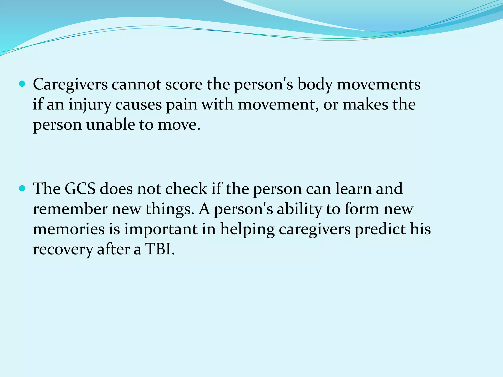  Caregivers cannot score the person's body movements
if an injury causes pain with movement, or makes the
person unable to move.
 The GCS does not check if the person can learn and
remember new things. A person's ability to form new
memories is important in helping caregivers predict his
recovery after a TBI.
 
