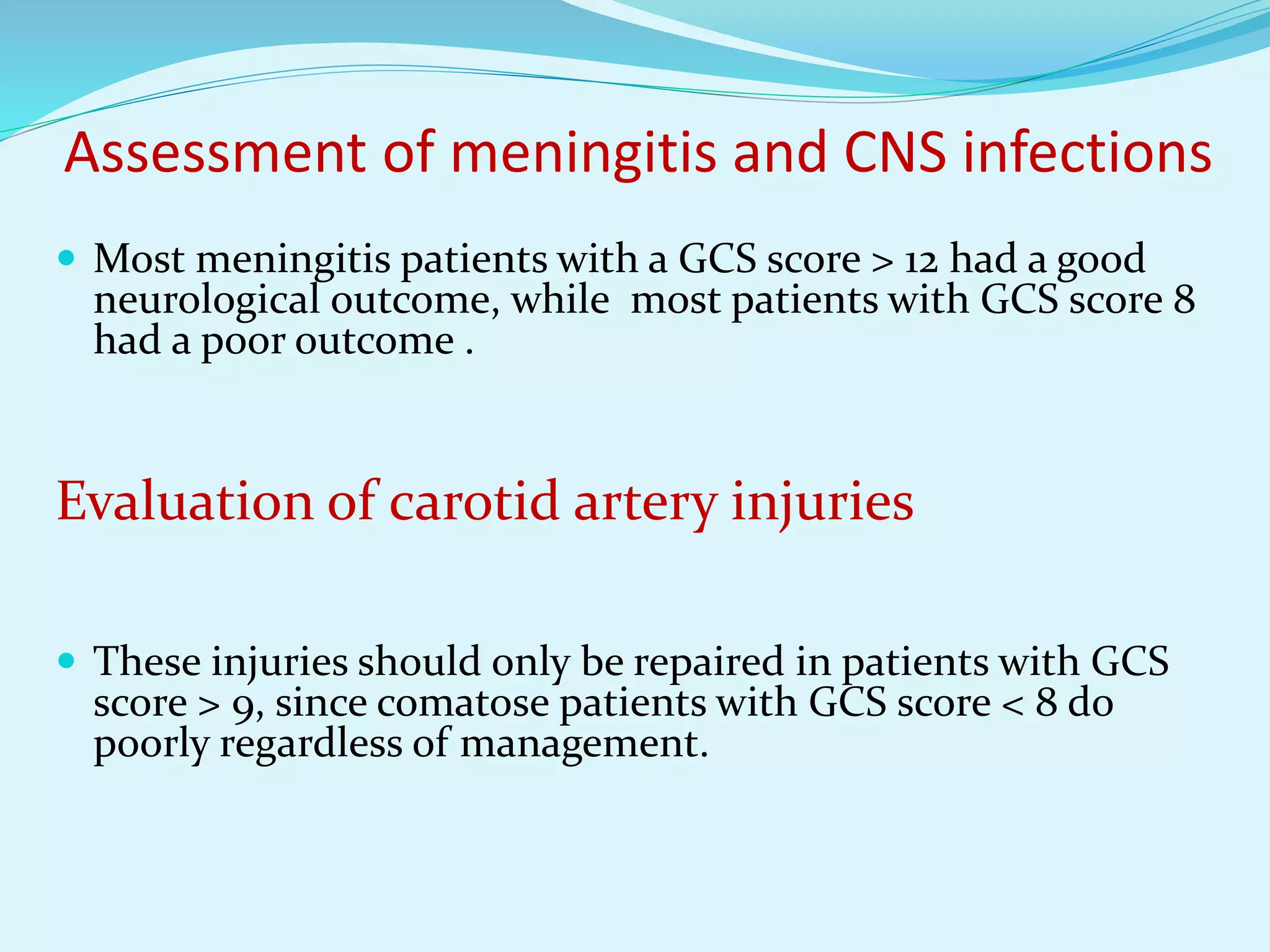 Assessment of meningitis and CNS infections
 Most meningitis patients with a GCS score > 12 had a good
neurological outcome, while most patients with GCS score 8
had a poor outcome .
Evaluation of carotid artery injuries
 These injuries should only be repaired in patients with GCS
score > 9, since comatose patients with GCS score < 8 do
poorly regardless of management.
 