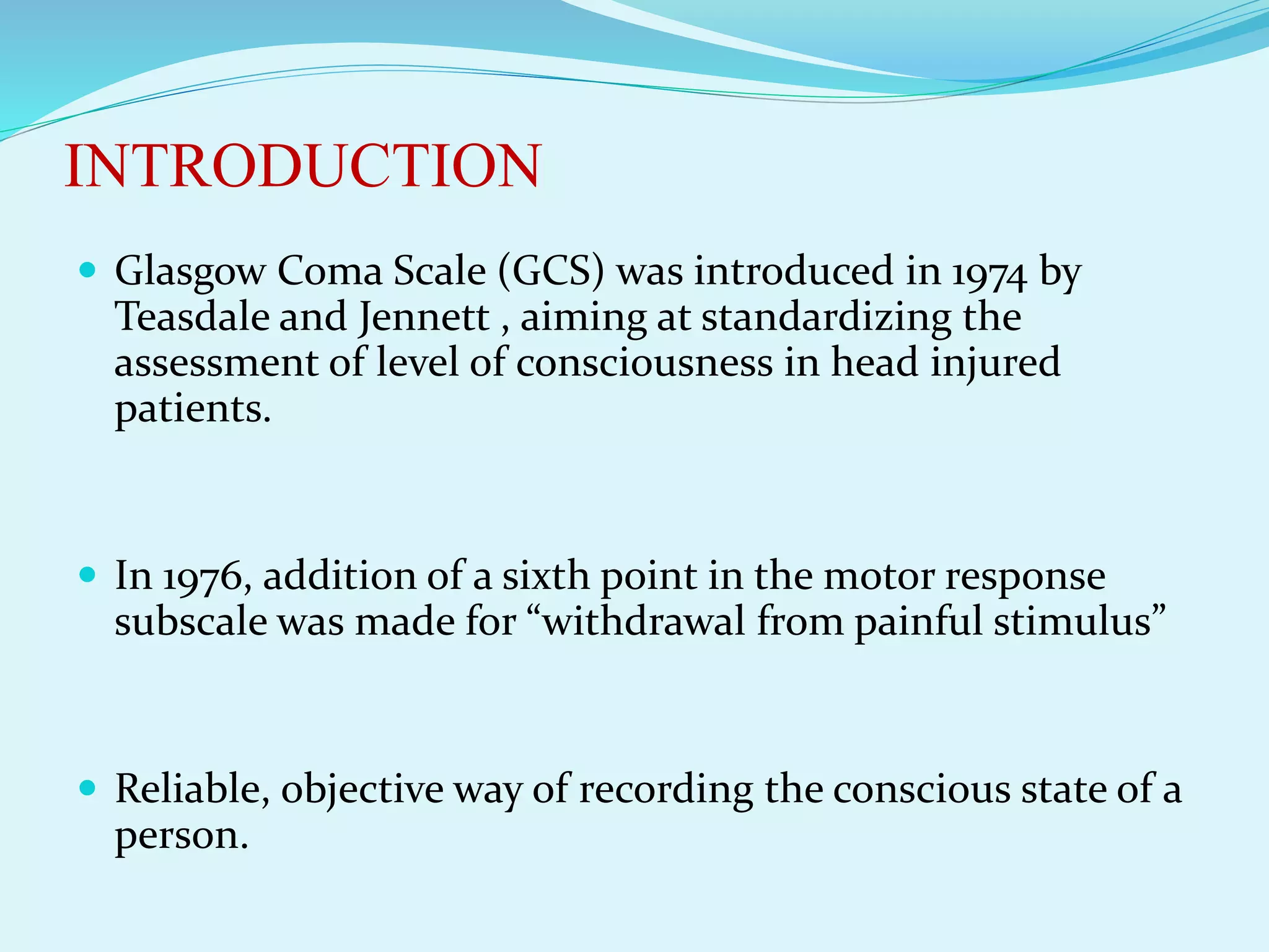 INTRODUCTION
 Glasgow Coma Scale (GCS) was introduced in 1974 by
Teasdale and Jennett , aiming at standardizing the
assessment of level of consciousness in head injured
patients.
 In 1976, addition of a sixth point in the motor response
subscale was made for “withdrawal from painful stimulus”
 Reliable, objective way of recording the conscious state of a
person.
 