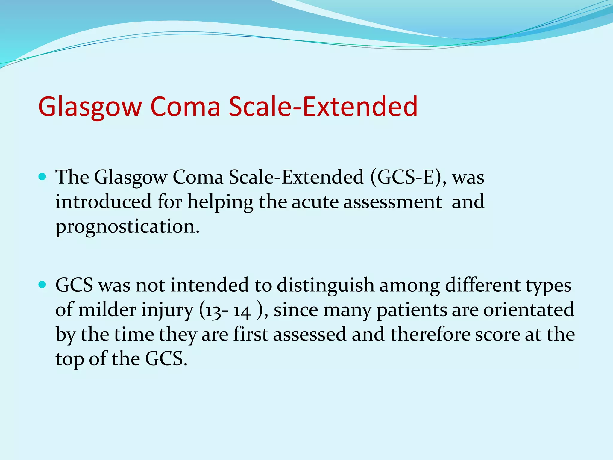 Glasgow Coma Scale-Extended
 The Glasgow Coma Scale-Extended (GCS-E), was
introduced for helping the acute assessment and
prognostication.
 GCS was not intended to distinguish among different types
of milder injury (13- 14 ), since many patients are orientated
by the time they are first assessed and therefore score at the
top of the GCS.
 