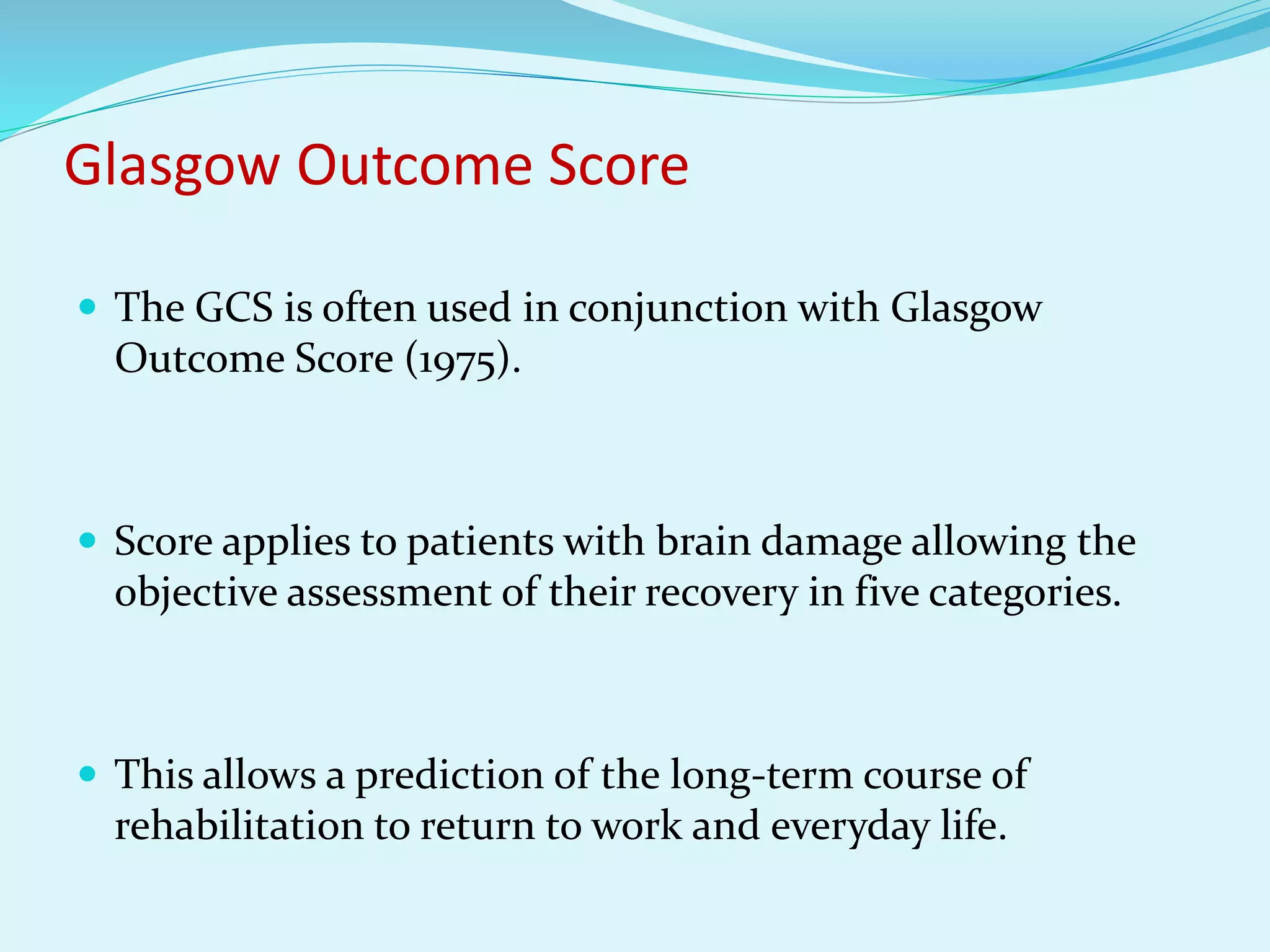 Glasgow Outcome Score
 The GCS is often used in conjunction with Glasgow
Outcome Score (1975).
 Score applies to patients with brain damage allowing the
objective assessment of their recovery in five categories.
 This allows a prediction of the long-term course of
rehabilitation to return to work and everyday life.
 