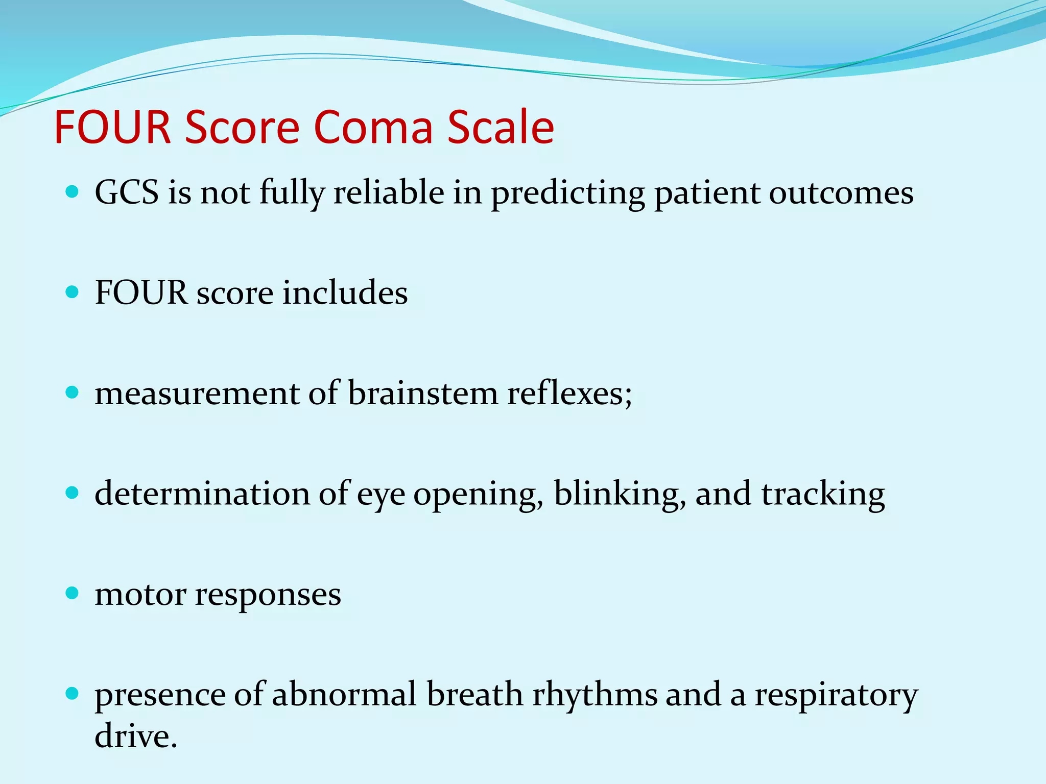 FOUR Score Coma Scale
 GCS is not fully reliable in predicting patient outcomes
 FOUR score includes
 measurement of brainstem reflexes;
 determination of eye opening, blinking, and tracking
 motor responses
 presence of abnormal breath rhythms and a respiratory
drive.
 
