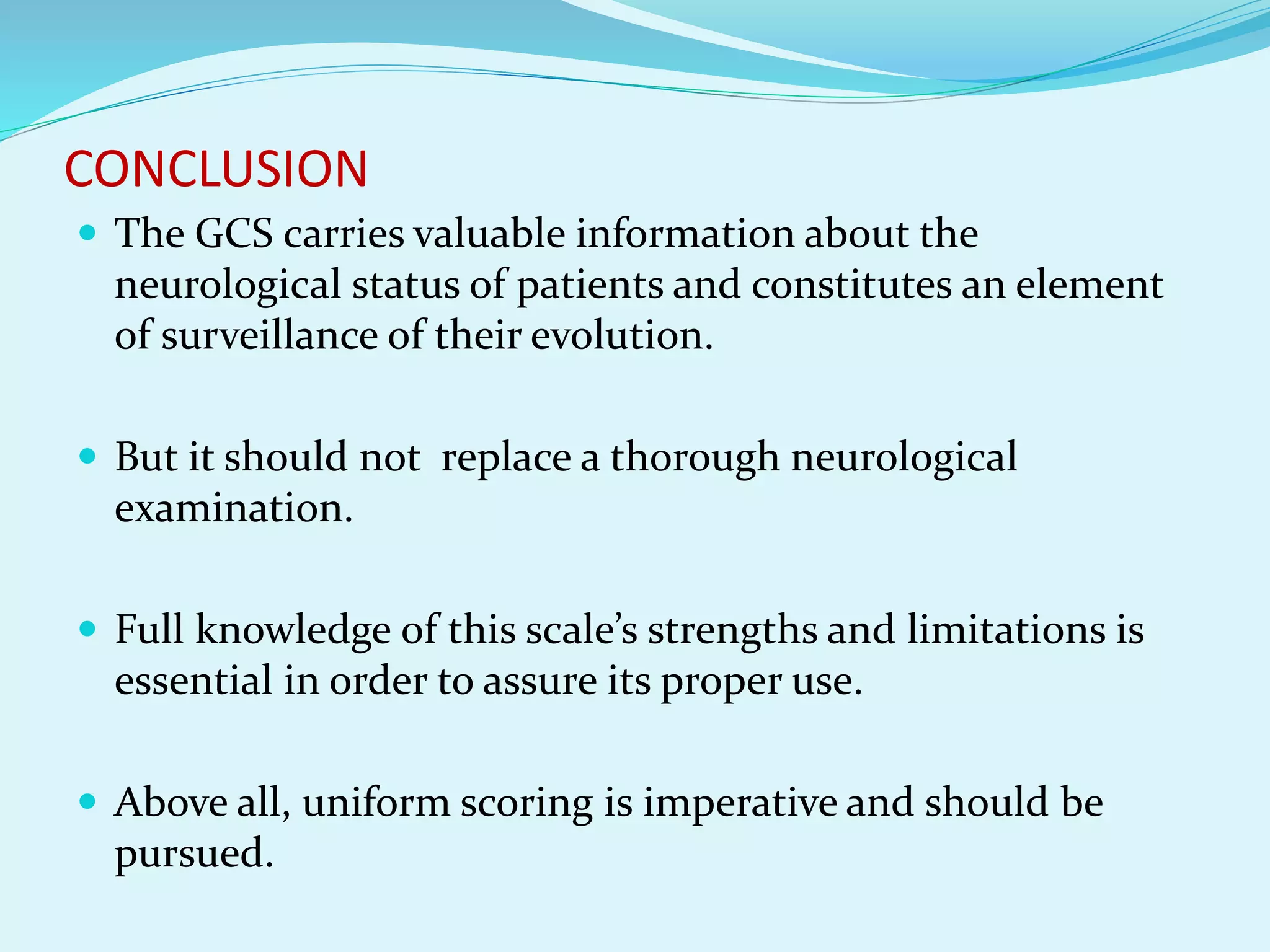 CONCLUSION
 The GCS carries valuable information about the
neurological status of patients and constitutes an element
of surveillance of their evolution.
 But it should not replace a thorough neurological
examination.
 Full knowledge of this scale’s strengths and limitations is
essential in order to assure its proper use.
 Above all, uniform scoring is imperative and should be
pursued.
 