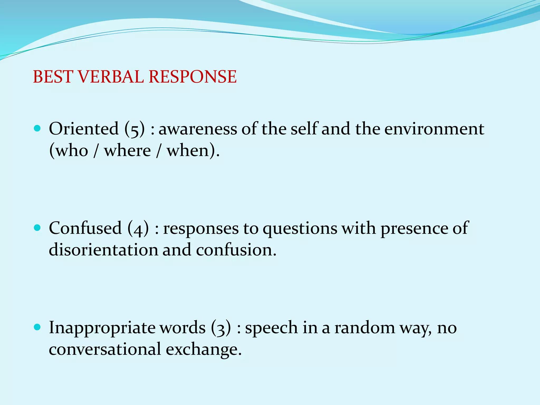 BEST VERBAL RESPONSE
 Oriented (5) : awareness of the self and the environment
(who / where / when).
 Confused (4) : responses to questions with presence of
disorientation and confusion.
 Inappropriate words (3) : speech in a random way, no
conversational exchange.
 