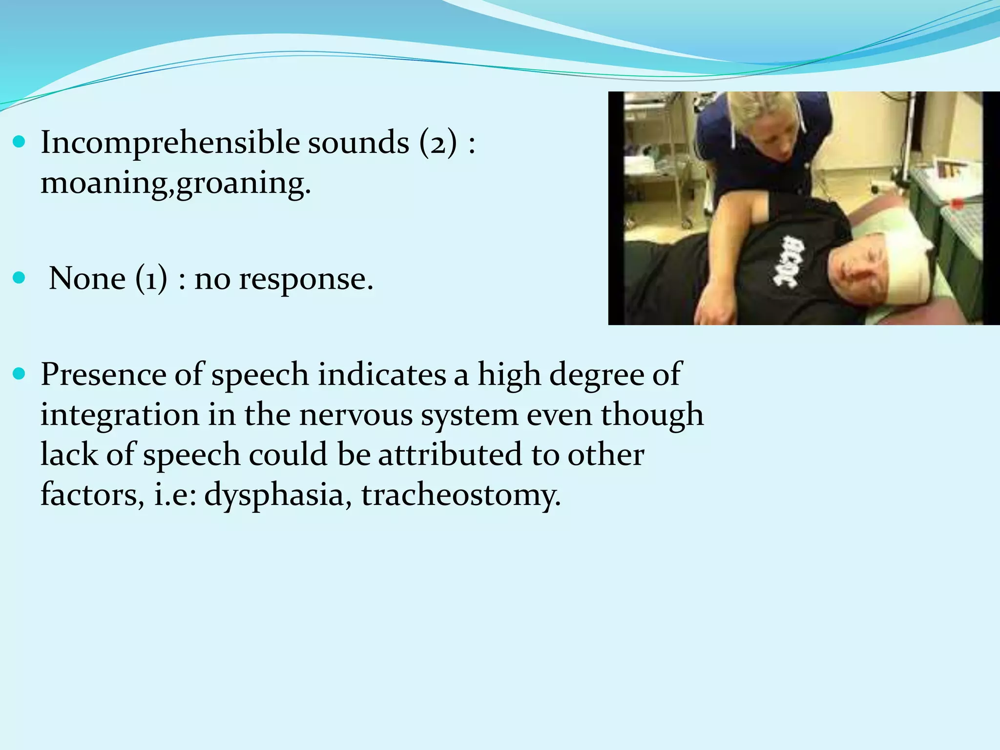  Incomprehensible sounds (2) :
moaning,groaning.
 None (1) : no response.
 Presence of speech indicates a high degree of
integration in the nervous system even though
lack of speech could be attributed to other
factors, i.e: dysphasia, tracheostomy.
 