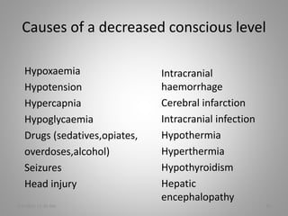 Causes of a decreased conscious level
Hypoxaemia
Hypotension
Hypercapnia
Hypoglycaemia
Drugs (sedatives,opiates,
overdoses,alcohol)
Seizures
Head injury
5/6/2016 11:30 AM 10
Intracranial
haemorrhage
Cerebral infarction
Intracranial infection
Hypothermia
Hyperthermia
Hypothyroidism
Hepatic
encephalopathy
 