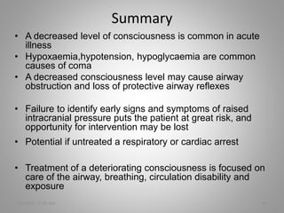 Summary
• A decreased level of consciousness is common in acute
illness
• Hypoxaemia,hypotension, hypoglycaemia are common
causes of coma
• A decreased consciousness level may cause airway
obstruction and loss of protective airway reflexes
• Failure to identify early signs and symptoms of raised
intracranial pressure puts the patient at great risk, and
opportunity for intervention may be lost
• Potential if untreated a respiratory or cardiac arrest
• Treatment of a deteriorating consciousness is focused on
care of the airway, breathing, circulation disability and
exposure
5/6/2016 11:30 AM 14
 