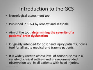 Introduction to the GCS
• Neurological assessment tool
• Published in 1974 by Jennett and Teasdale
• Aim of the tool: determining the severity of a
patients’ brain dysfunction
• Originally intended for post head injury patients, now a
tool for all acute medical and trauma patients.
• It is widely used to assess level of consciousness in a
variety of clinical settings and is a recommended
observation tool in all patients with head injuries.
5/6/2016 11:30 AM 2
 