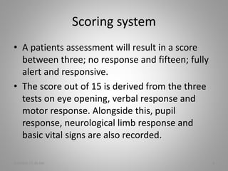 Scoring system
• A patients assessment will result in a score
between three; no response and fifteen; fully
alert and responsive.
• The score out of 15 is derived from the three
tests on eye opening, verbal response and
motor response. Alongside this, pupil
response, neurological limb response and
basic vital signs are also recorded.
5/6/2016 11:30 AM 3
 