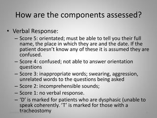 How are the components assessed?
• Verbal Response:
– Score 5: orientated; must be able to tell you their full
name, the place in which they are and the date. If the
patient doesn’t know any of these it is assumed they are
confused.
– Score 4: confused; not able to answer orientation
questions
– Score 3: inappropriate words; swearing, aggression,
unrelated words to the questions being asked
– Score 2: incomprehensible sounds;
– Score 1: no verbal response.
– ‘D’ is marked for patients who are dysphasic (unable to
speak coherently. ‘T’ is marked for those with a
tracheostomy5/6/2016 11:30 AM 6
 