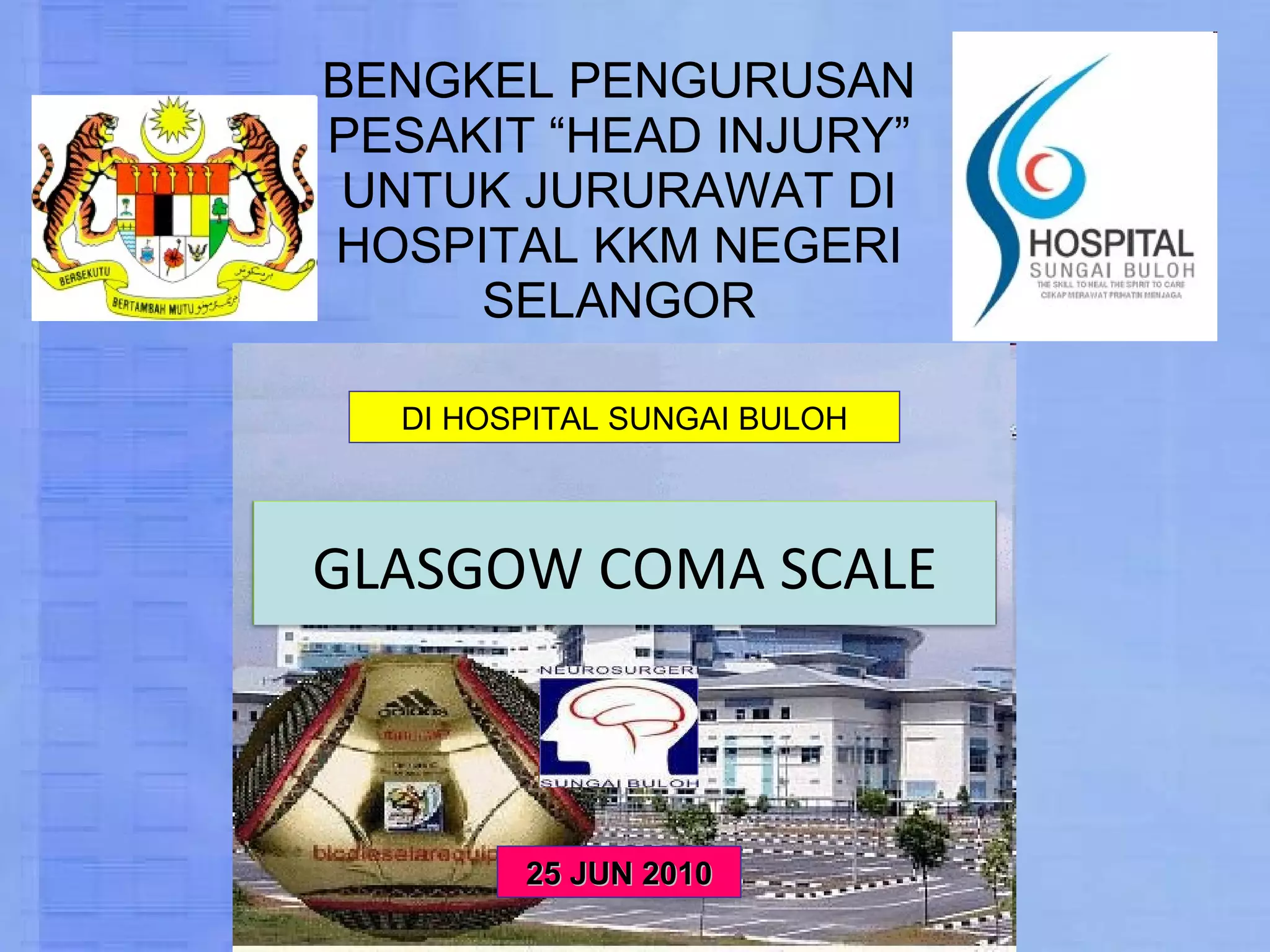 BENGKEL PENGURUSAN PESAKIT “HEAD INJURY” UNTUK JURURAWAT DI HOSPITAL KKM NEGERI SELANGOR 25 JUN 2010 DI HOSPITAL SUNGAI BULOH GLASGOW COMA SCALE 