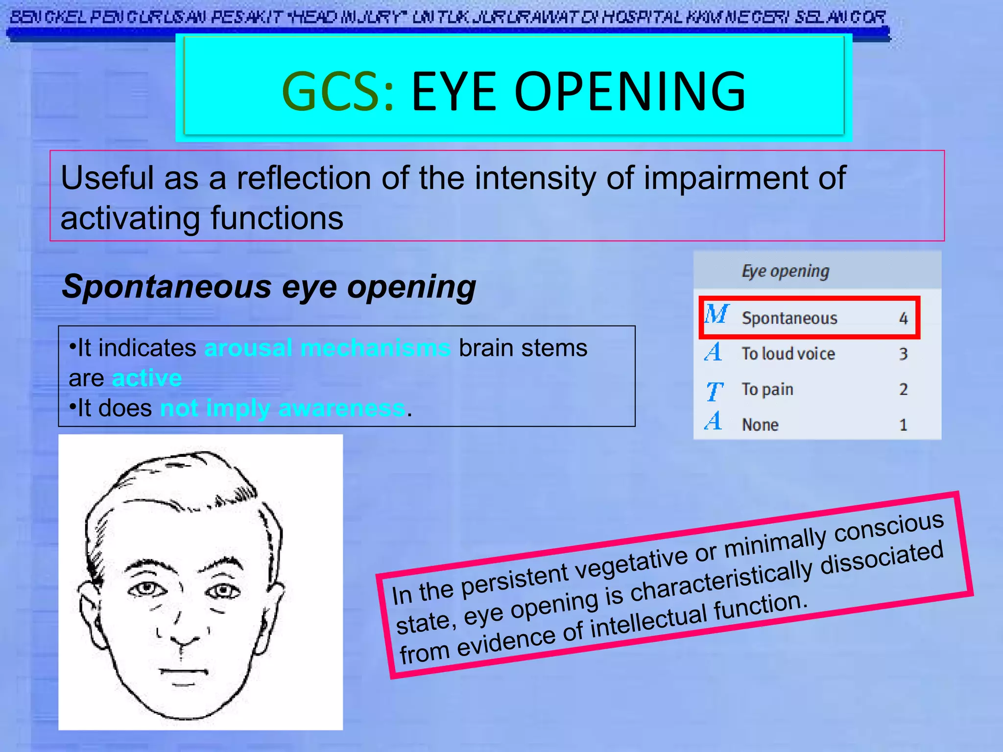Useful as a reflection of the intensity of impairment of activating functions Spontaneous eye opening It indicates  arousal mechanisms  brain stems are  active  It does  not imply awareness .  In the persistent vegetative or minimally conscious state, eye opening is characteristically dissociated from evidence of intellectual function. GCS:   EYE OPENING 