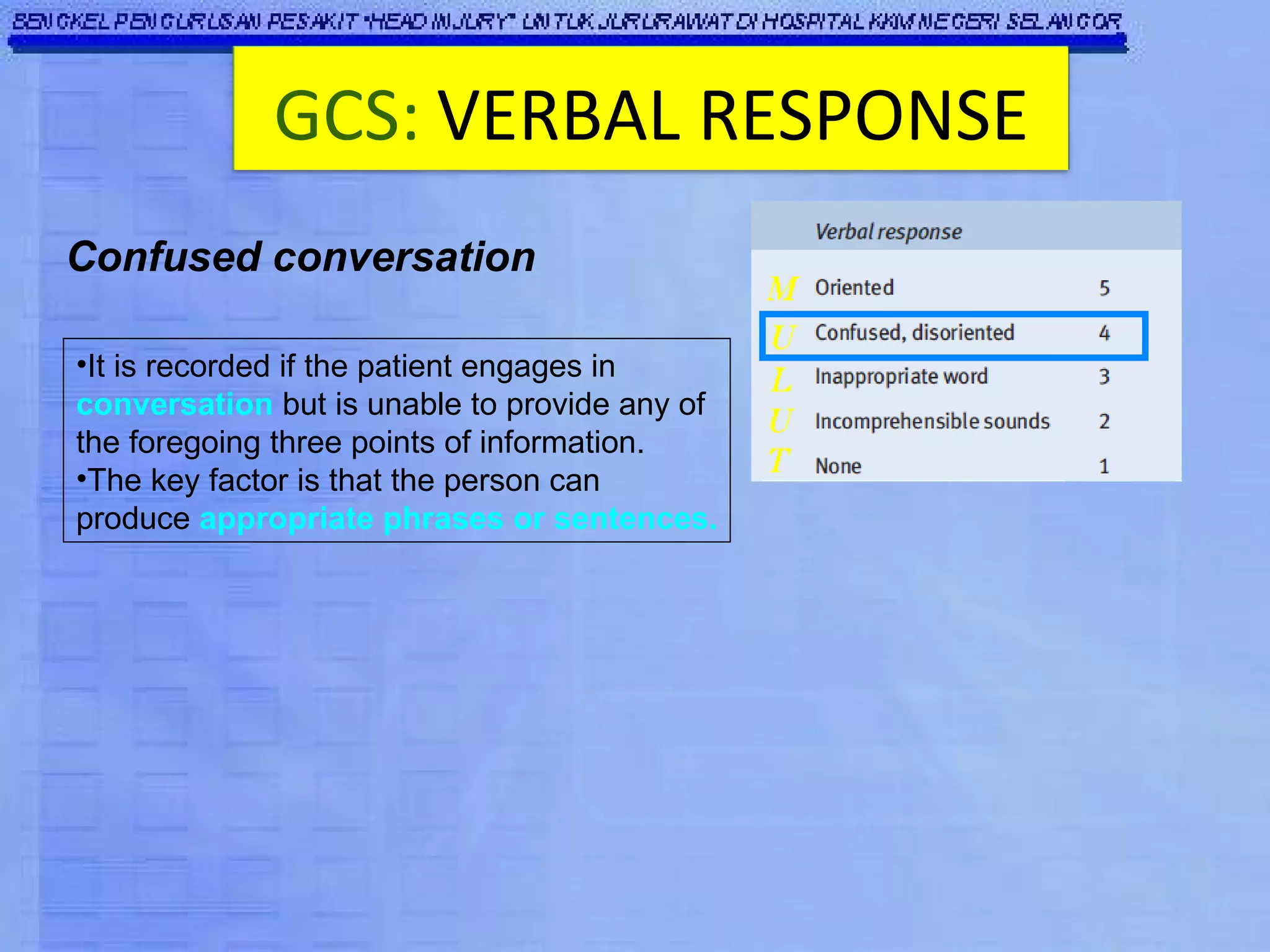 It is recorded if the patient engages in  conversation  but is unable to provide any of the foregoing three points of information.  The key factor is that the person can produce  appropriate phrases or sentences. Confused conversation GCS:   VERBAL RESPONSE 