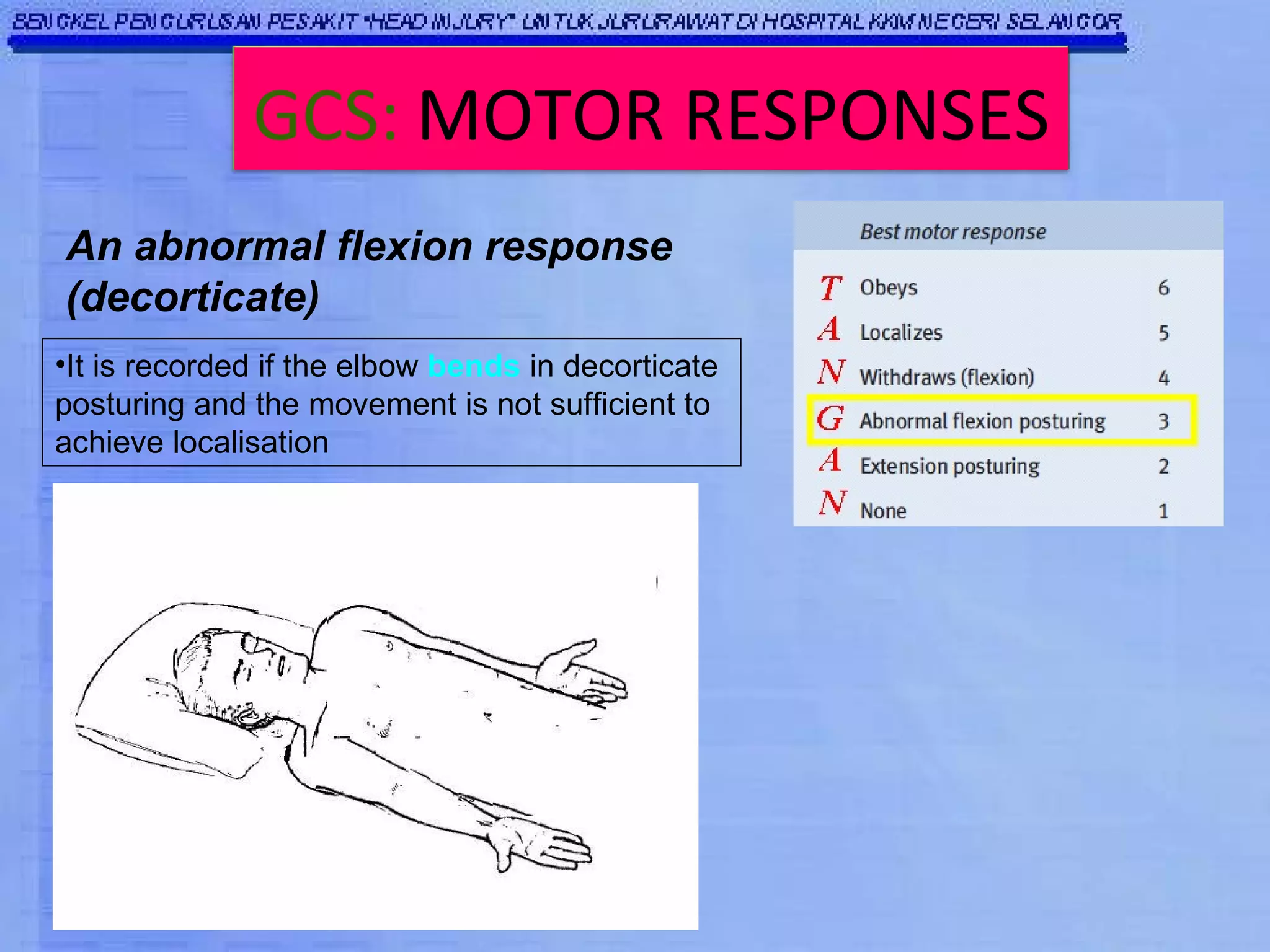 An abnormal flexion response (decorticate) It is recorded if the elbow  bends  in decorticate posturing and the movement is not sufficient to achieve localisation  GCS:   MOTOR RESPONSES 