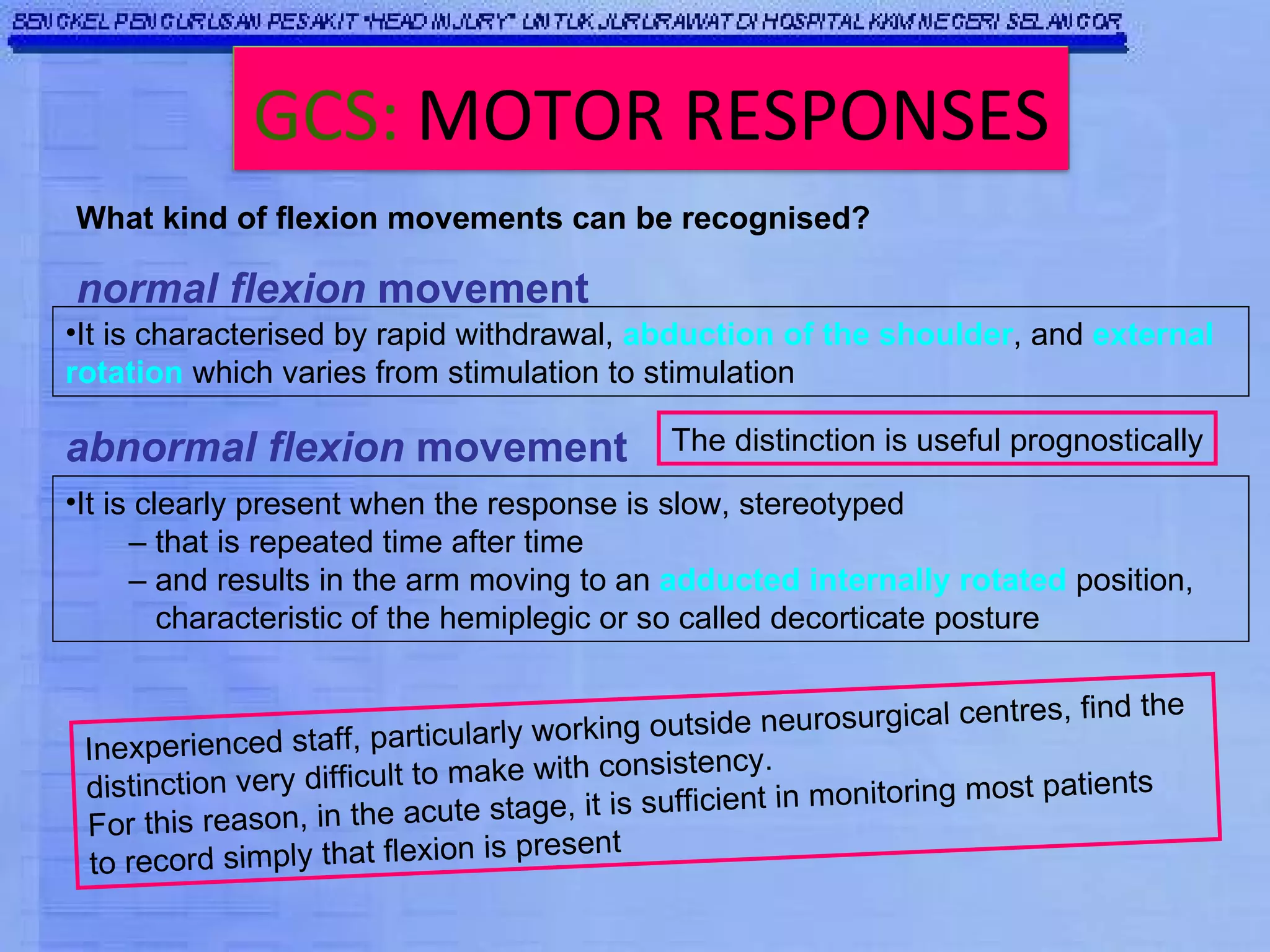What kind of flexion movements can be recognised? It is clearly present when the response is slow, stereotyped  –  that is repeated time after time  –  and results in the arm moving to an  adducted internally rotated  position,  characteristic of the hemiplegic or so called decorticate posture normal flexion  movement It is characterised by rapid withdrawal,  abduction of the shoulder , and  external rotation  which varies from stimulation to stimulation abnormal flexion  movement Inexperienced staff, particularly working outside neurosurgical centres, find the distinction very difficult to make with consistency. For this reason, in the acute stage, it is sufficient in monitoring most patients to record simply that flexion is present The distinction is useful prognostically GCS:   MOTOR RESPONSES 