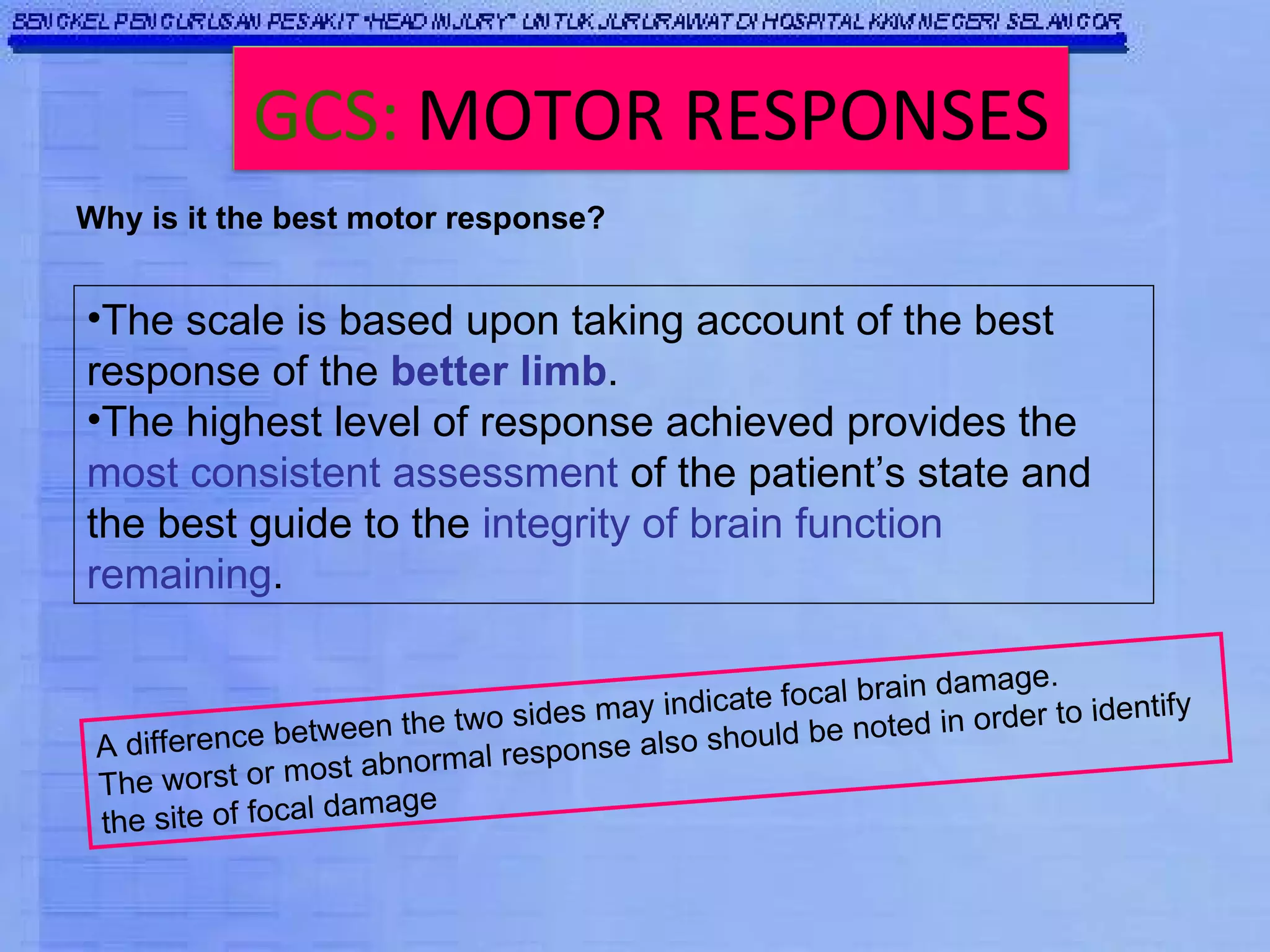 Why is it the best motor response? The scale is based upon taking account of the best response of the  better limb . The highest level of response achieved provides the  most consistent assessment  of the patient’s state and the best guide to the  integrity of brain function remaining . A difference between the two sides may indicate focal brain damage.  The worst or most abnormal response also should be noted in order to identify the site of focal damage GCS:   MOTOR RESPONSES 