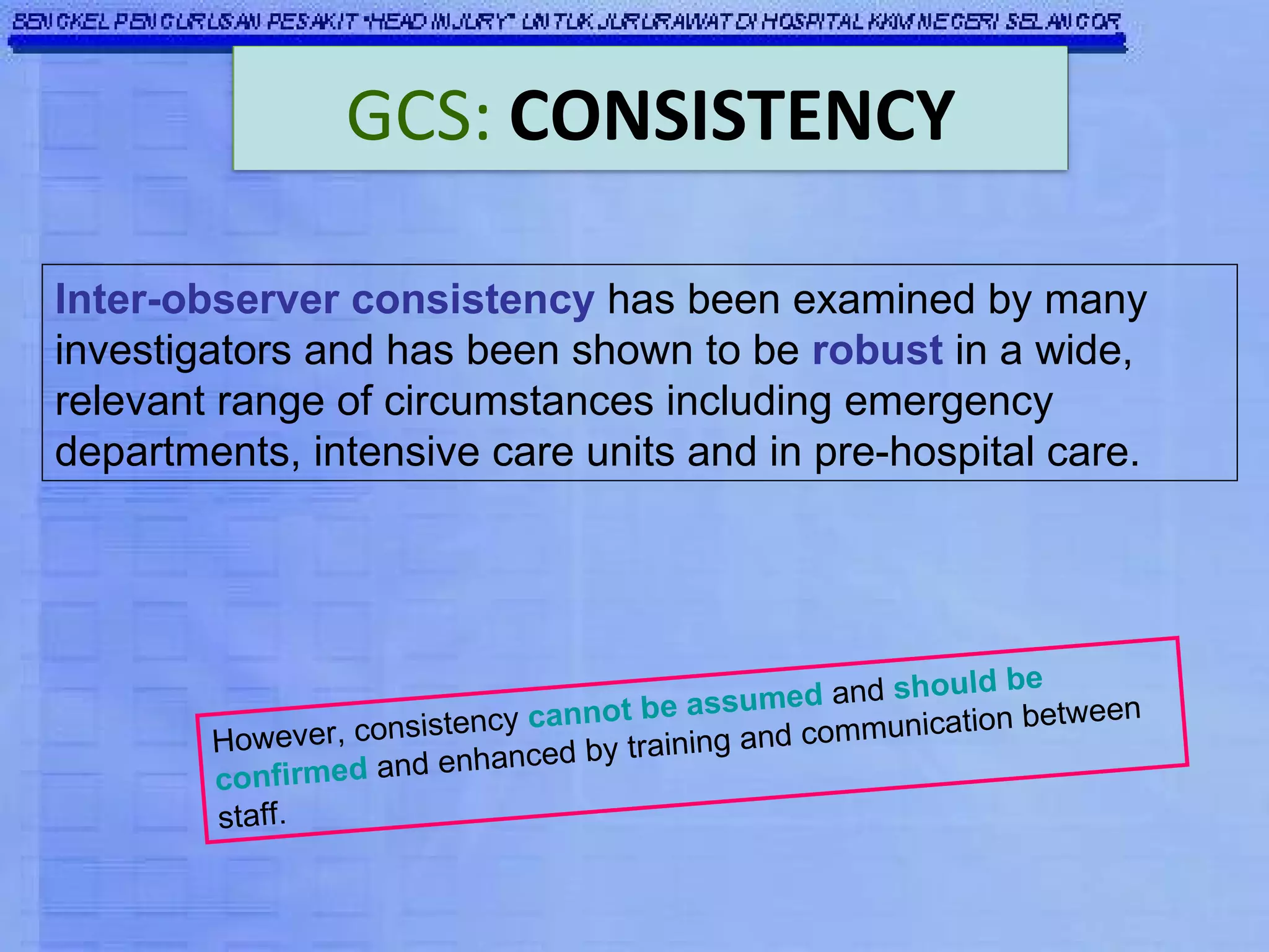 Inter-observer consistency  has been examined by many investigators and has been shown to be  robust  in a wide, relevant range of circumstances including emergency departments, intensive care units and in pre-hospital care.   However, consistency  cannot be assumed  and  should be confirmed  and enhanced by training and communication between staff. GCS:   CONSISTENCY 
