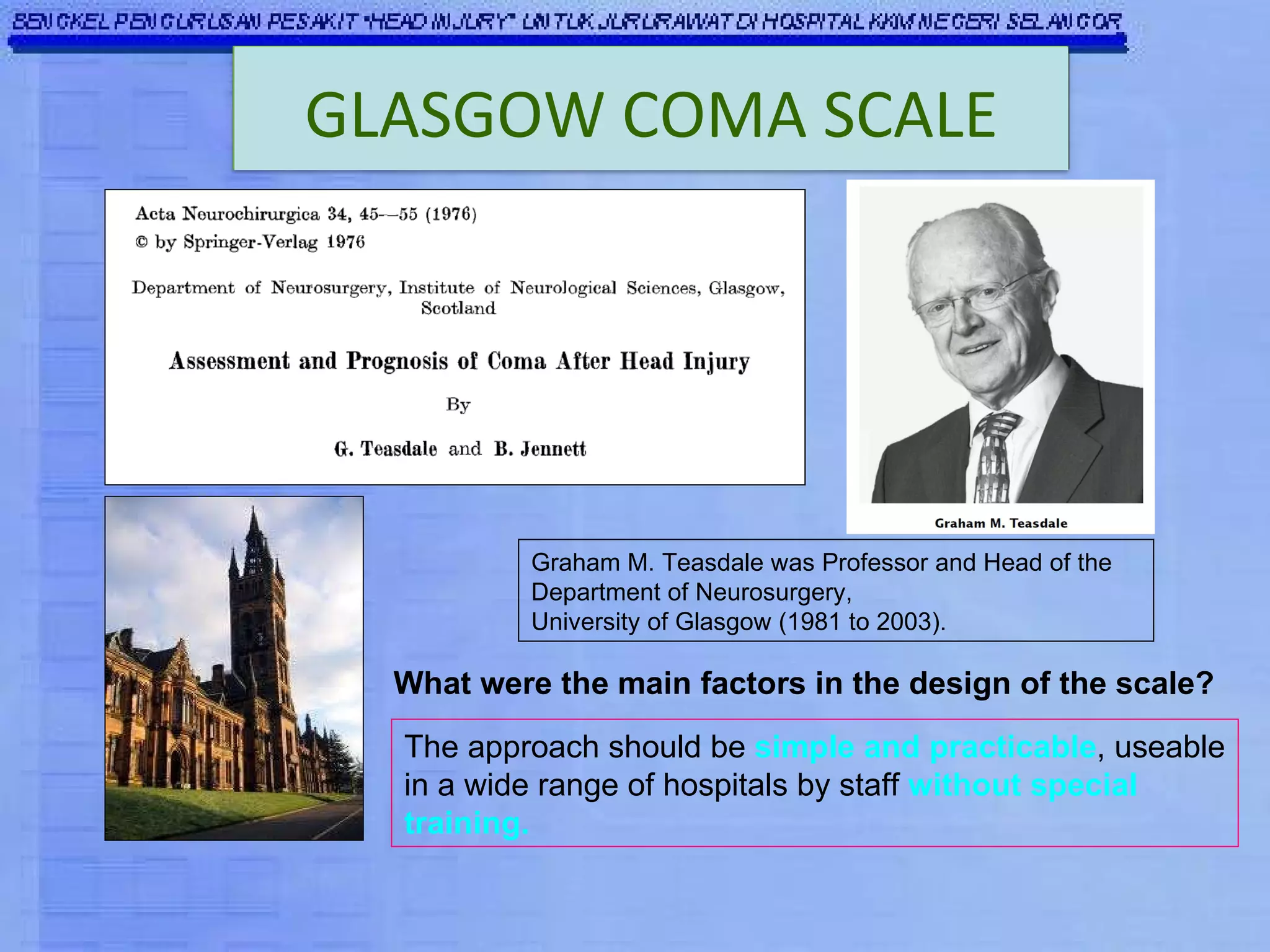 Graham M. Teasdale was Professor and Head of the Department of Neurosurgery, University of Glasgow (1981 to 2003). What were the main factors in the design of the scale? The approach should be  simple and practicable , useable in a wide range of hospitals by staff  without special training. GLASGOW COMA SCALE 