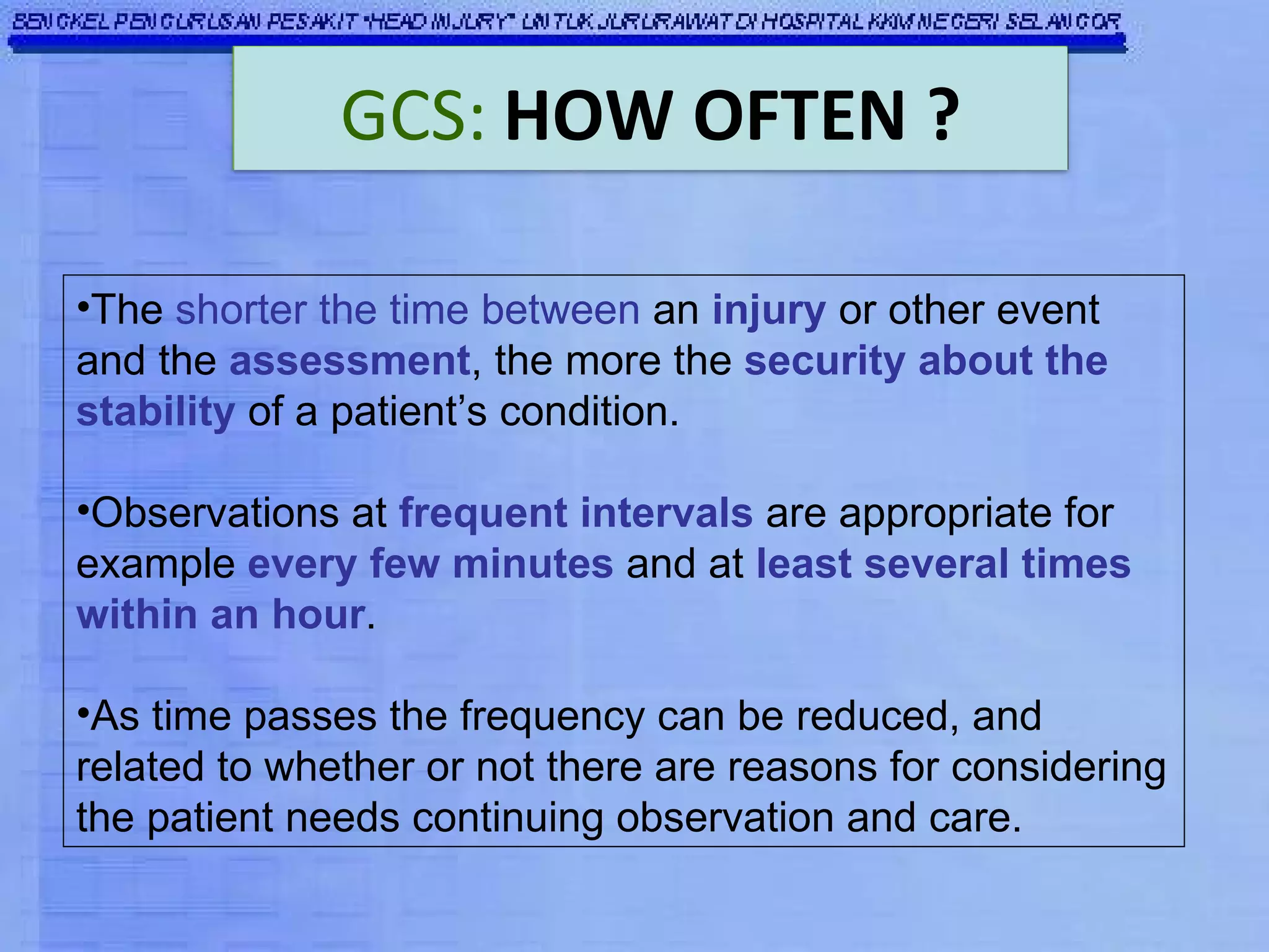 The  shorter the time between  an  injury  or other event and the  assessment , the more the  security about the stability  of a patient’s condition. Observations at  frequent intervals  are appropriate for example  every few minutes  and at  least several times within an hour .  As time passes the frequency can be reduced, and related to whether or not there are reasons for considering the patient needs continuing observation and care. GCS:   HOW OFTEN ? 