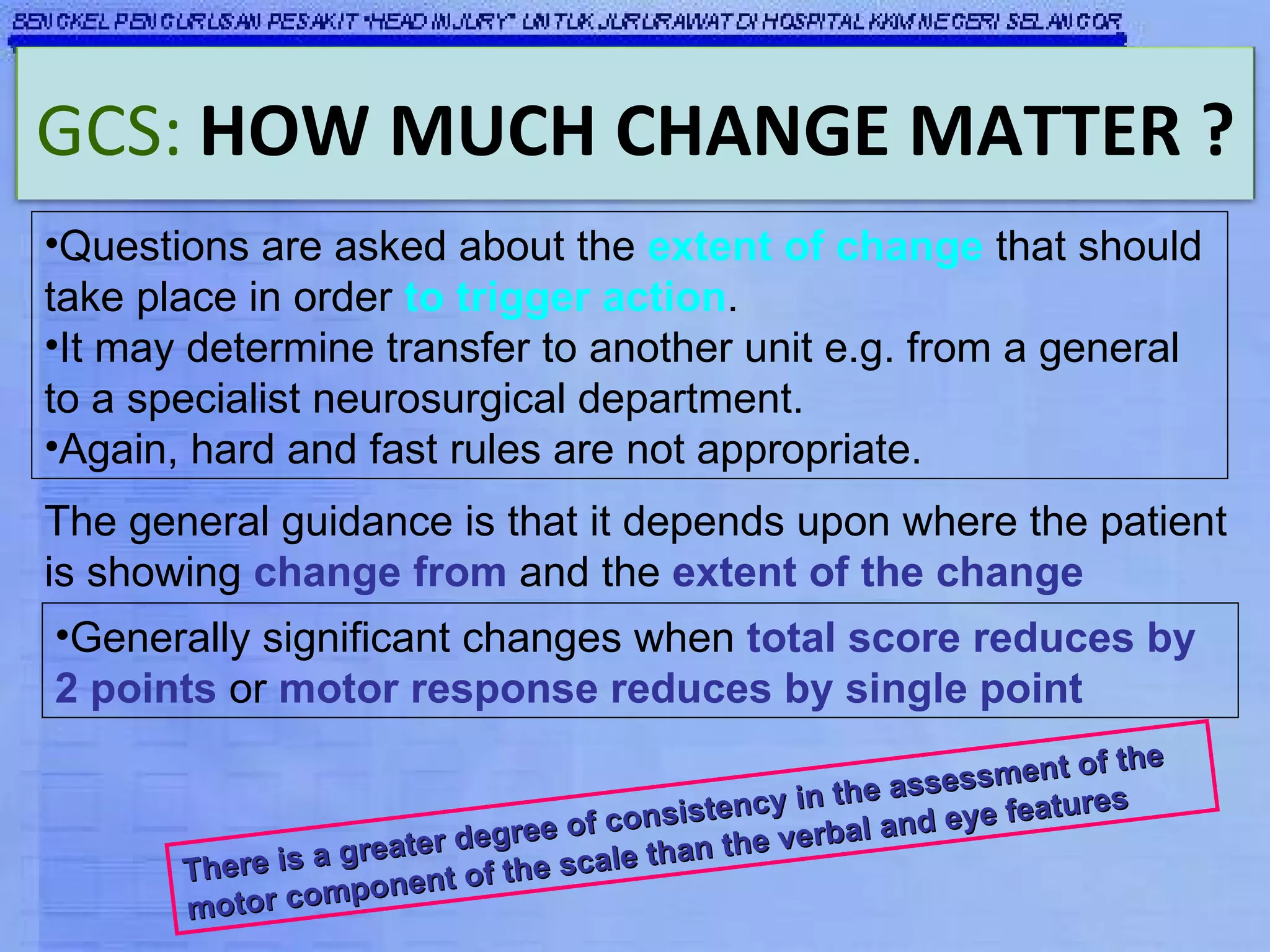 Questions are asked about the  extent of change  that should take place in order  to trigger action . It may determine transfer to another unit e.g. from a general to a specialist neurosurgical department.  Again, hard and fast rules are not appropriate. The general guidance is that it depends upon where the patient is showing  change from  and the  extent of the change Generally significant changes when  total score reduces by 2 points  or  motor response reduces by single point   There is a greater degree of consistency in the assessment of the motor component of the scale than the verbal and eye features GCS:   HOW MUCH CHANGE MATTER ? 