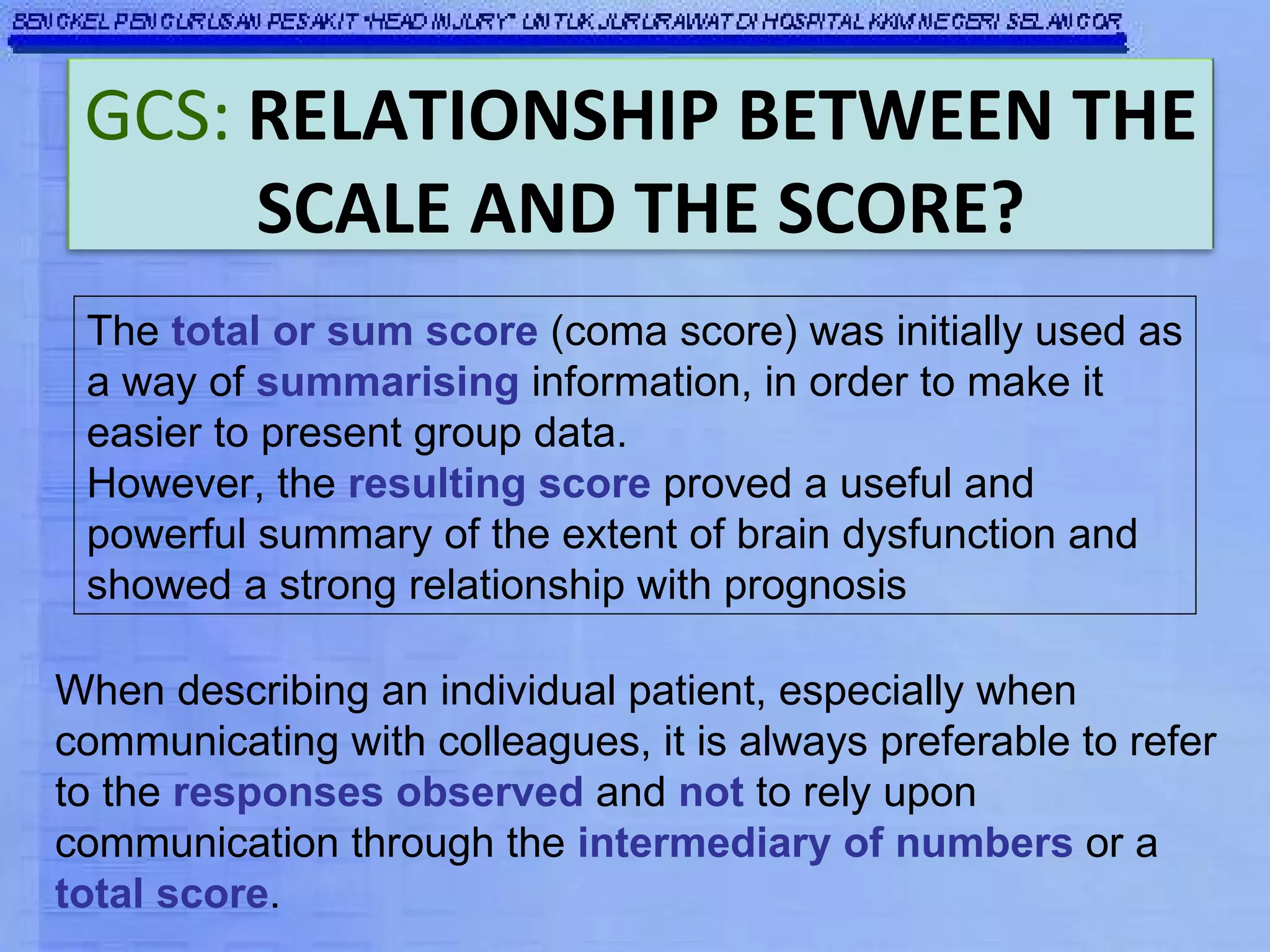 The  total or sum score  (coma score) was initially used as a way of  summarising  information, in order to make it easier to present group data.  However, the  resulting score  proved a useful and powerful summary of the extent of brain dysfunction and showed a strong relationship with prognosis When describing an individual patient, especially when communicating with colleagues, it is always preferable to refer to the  responses observed  and  not  to rely upon communication through the  intermediary of numbers  or a  total score . GCS:   RELATIONSHIP BETWEEN THE SCALE AND THE SCORE? 