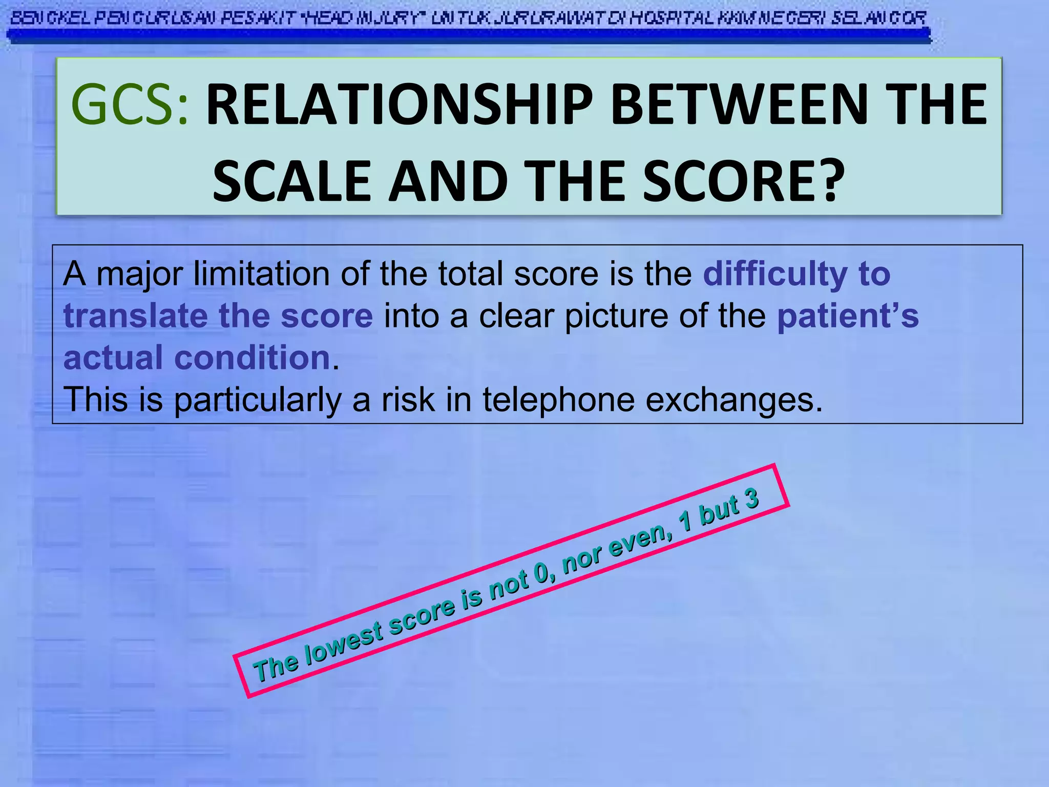 A major limitation of the total score is the  difficulty to translate the score  into a clear picture of the  patient’s actual condition .  This is particularly a risk in telephone exchanges. The lowest score is not 0, nor even, 1 but 3 GCS:   RELATIONSHIP BETWEEN THE SCALE AND THE SCORE? 