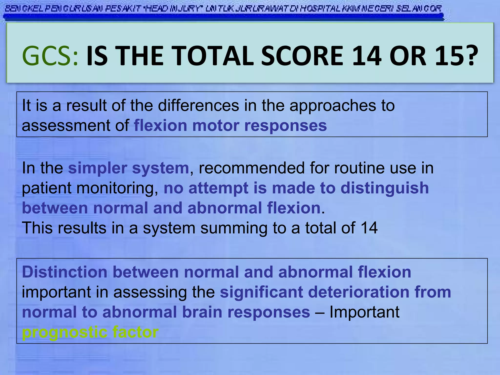 It is a result of the differences in the approaches to assessment of  flexion motor responses In the  simpler system , recommended for routine use in patient monitoring,  no attempt is made to distinguish between normal and abnormal flexion .  This results in a system summing to a total of 14 Distinction between normal and abnormal flexion  important in assessing the  significant deterioration from normal to abnormal brain responses  – Important  prognostic factor GCS:   IS THE TOTAL SCORE 14 OR 15? 