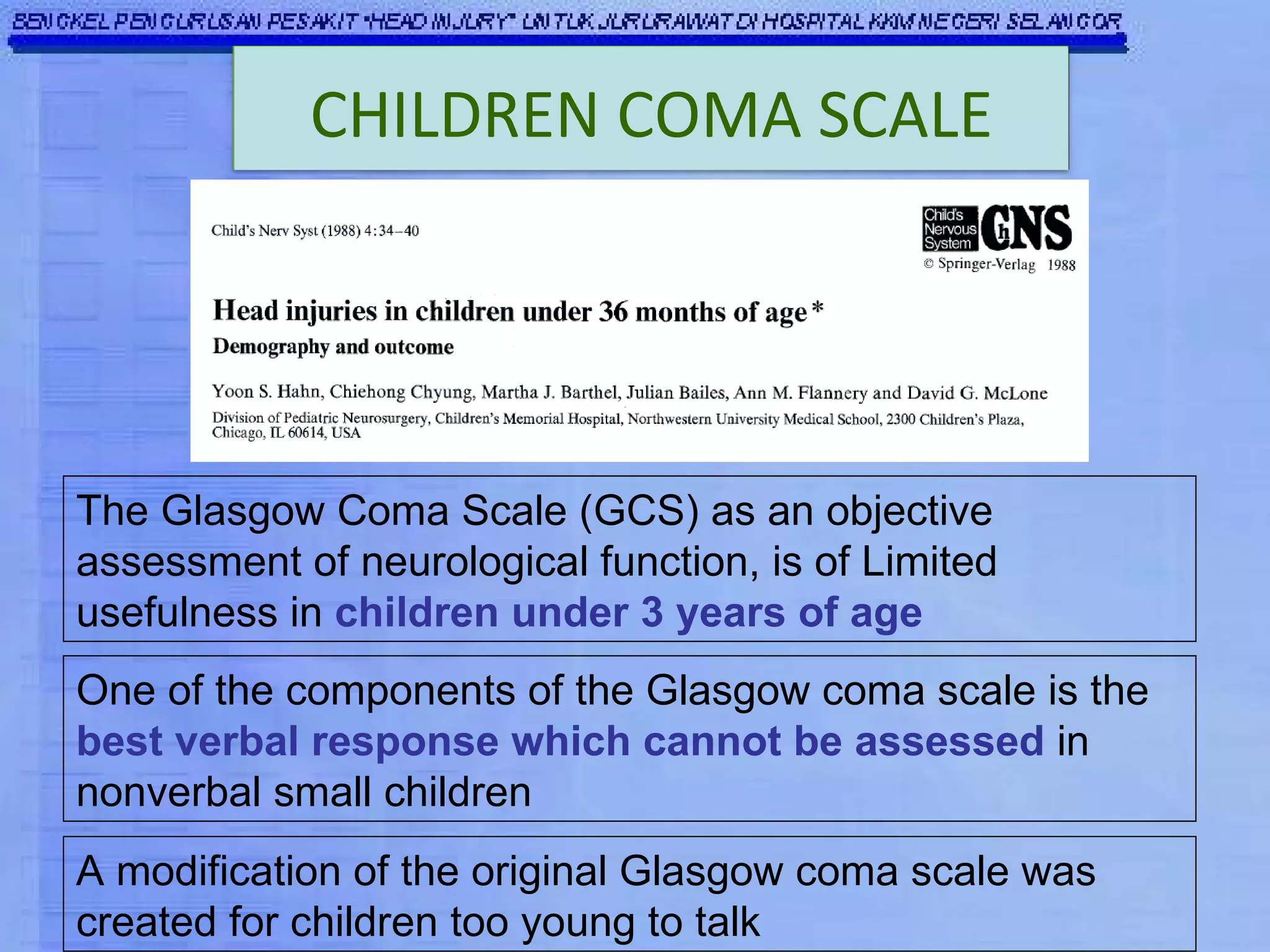 The Glasgow Coma Scale (GCS) as an objective assessment of neurological function, is of Limited usefulness in  children under 3 years of age One of the components of the Glasgow coma scale is the  best verbal response which cannot be assessed  in nonverbal small children   A modification of the original Glasgow coma scale was created for children too young to talk  CHILDREN COMA SCALE 