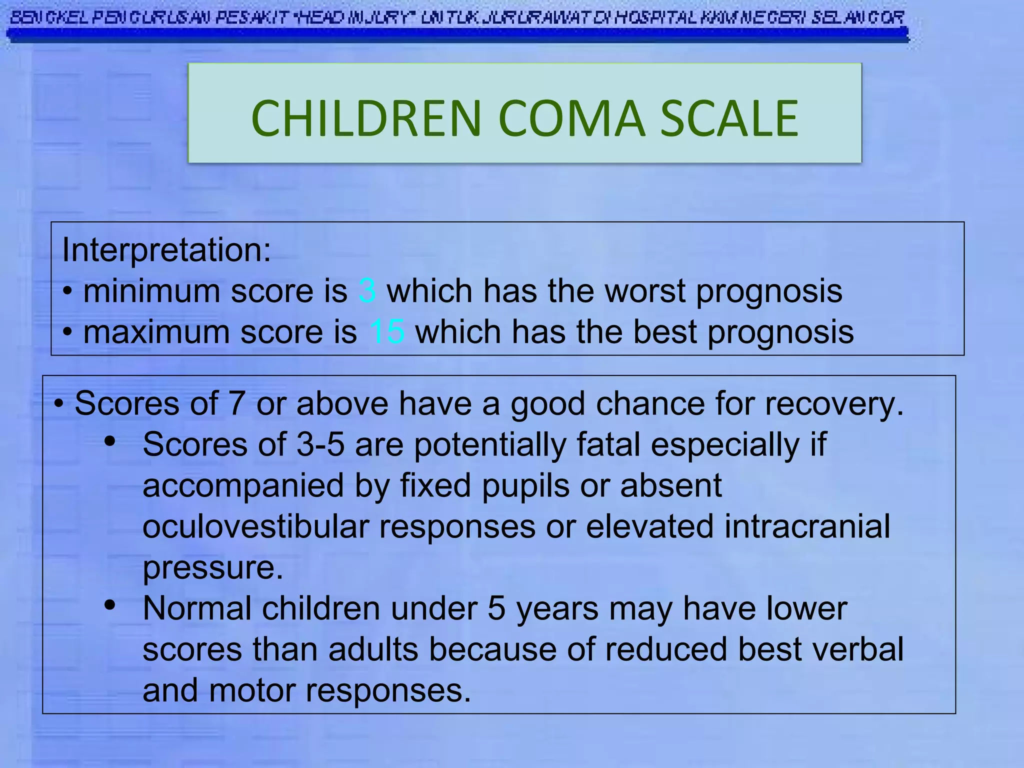 Interpretation:  •  minimum score is  3  which has the worst prognosis  •  maximum score is  15  which has the best prognosis   •  Scores of 7 or above have a good chance for recovery.  Scores of 3-5 are potentially fatal especially if accompanied by fixed pupils or absent oculovestibular responses or elevated intracranial pressure.  Normal children under 5 years may have lower scores than adults because of reduced best verbal and motor responses.   CHILDREN COMA SCALE 