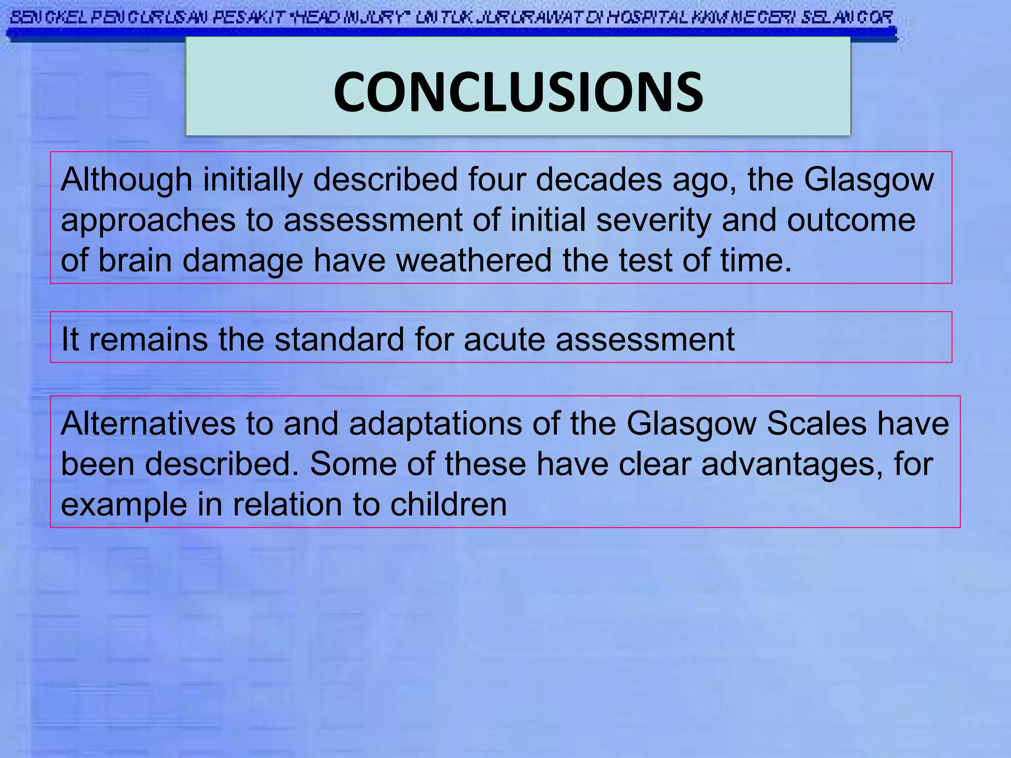 It remains the standard for acute assessment Although initially described four decades ago, the Glasgow approaches to assessment of initial severity and outcome of brain damage have weathered the test of time. Alternatives to and adaptations of the Glasgow Scales have been described. Some of these have clear advantages, for example in relation to children CONCLUSIONS 
