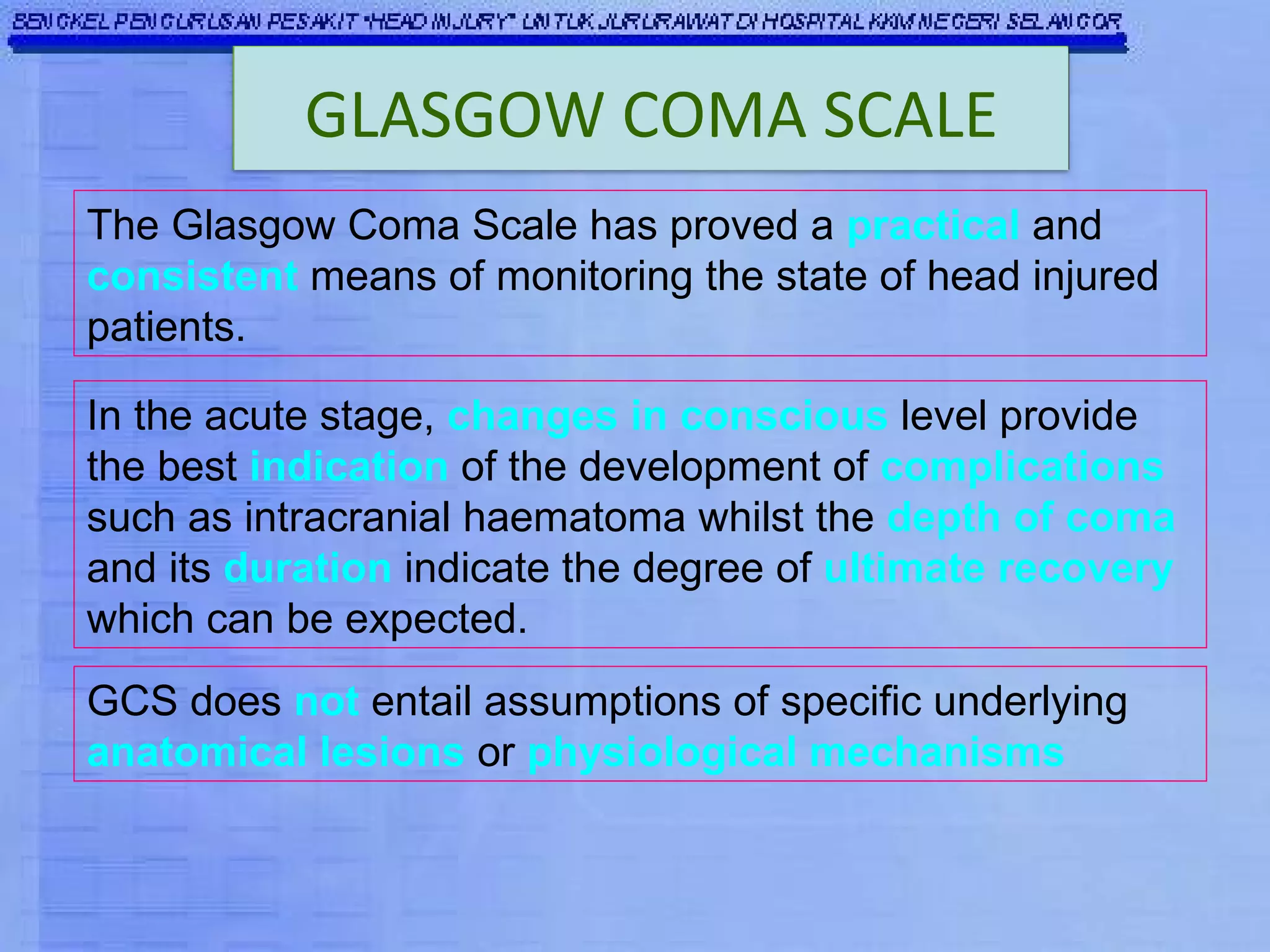The Glasgow Coma Scale has proved a  practical  and  consistent  means of monitoring the state of head injured patients. GCS does  not  entail assumptions of specific underlying  anatomical lesions  or  physiological mechanisms In the acute stage,  changes in conscious  level provide the best  indication  of the development of  complications  such as intracranial haematoma whilst the  depth of coma  and its  duration  indicate the degree of  ultimate recovery  which can be expected. GLASGOW COMA SCALE 