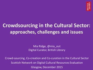 Crowdsourcing in the Cultural Sector:
approaches, challenges and issues
Mia Ridge, @mia_out
Digital Curator, British Library
Crowd-sourcing, Co-creation and Co-curation in the Cultural Sector
Scottish Network on Digital Cultural Resources Evaluation
Glasgow, December 2015
 