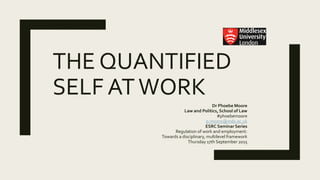 THE QUANTIFIED
SELF ATWORK
Dr Phoebe Moore
Law and Politics, School of Law
#phoebemoore
p.moore@mdx.ac.uk
ESRC Seminar Series
Regulation of work and employment:
Towards a disciplinary, multilevel framework
Thursday 17th September 2015
 