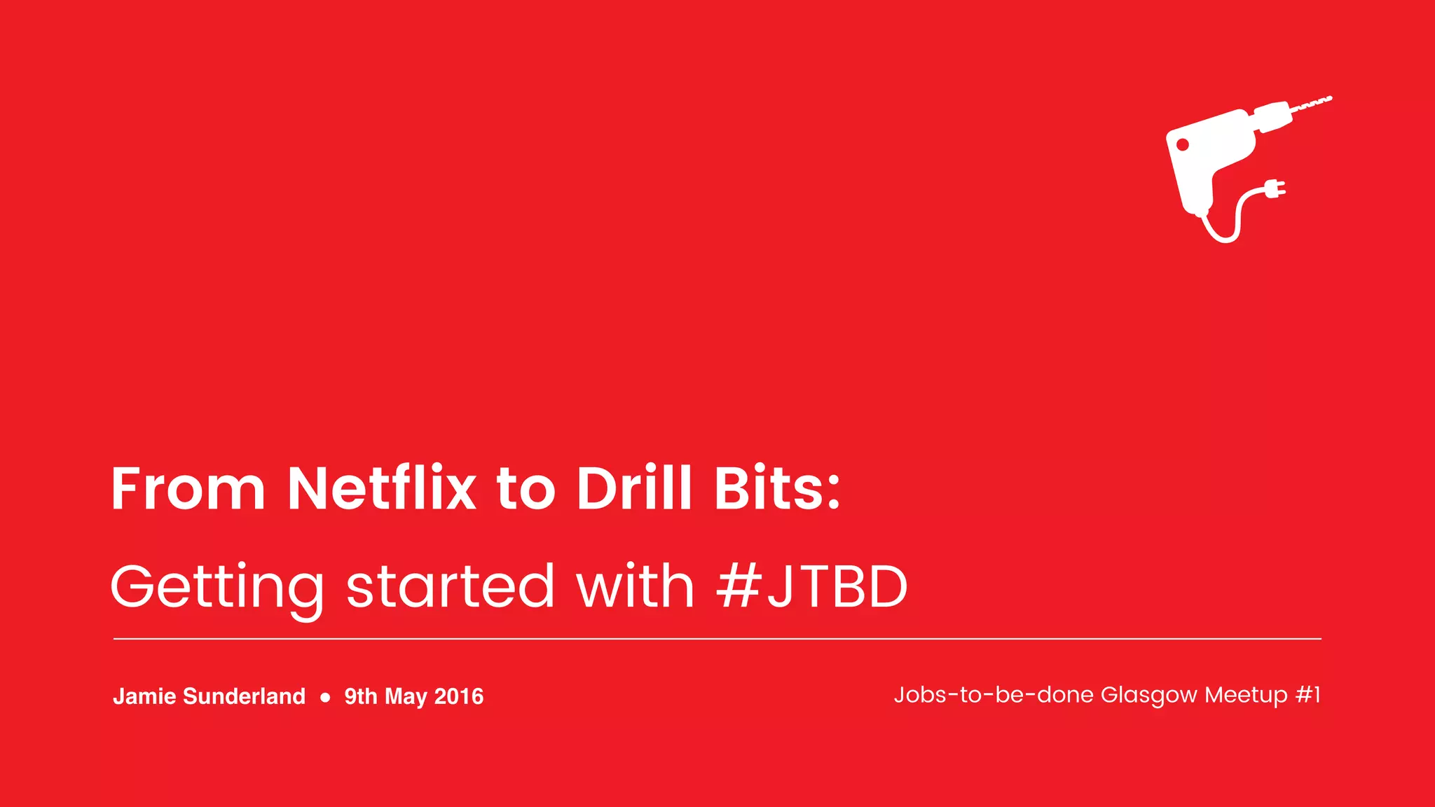 From Netﬂix to Drill Bits:
Getting started with #JTBD
Jamie Sunderland ! 9th May 2016 Jobs-to-be-done Glasgow Meetup #1
 