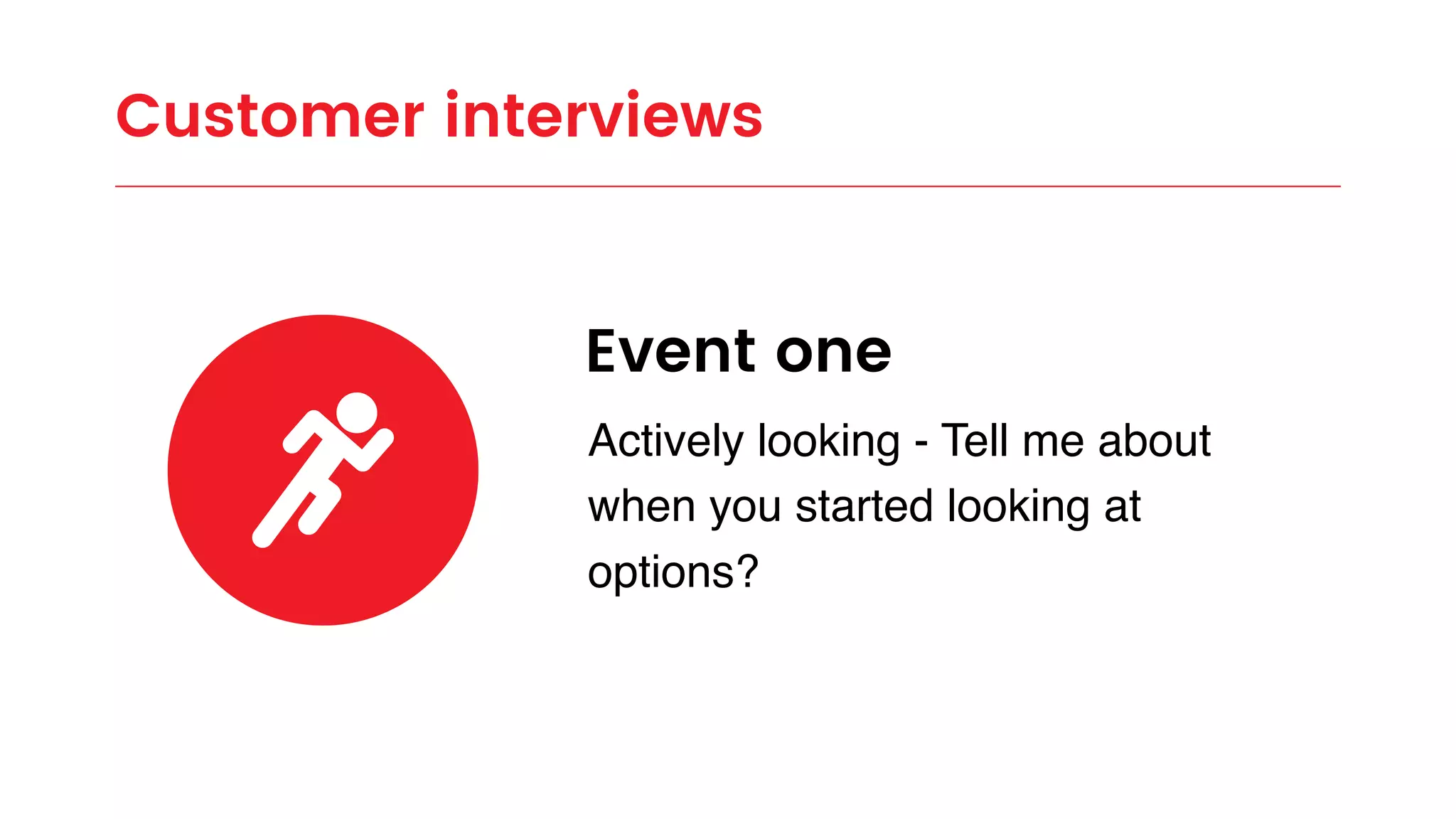 Customer interviews
Event one
Actively looking - Tell me about
when you started looking at
options?
 