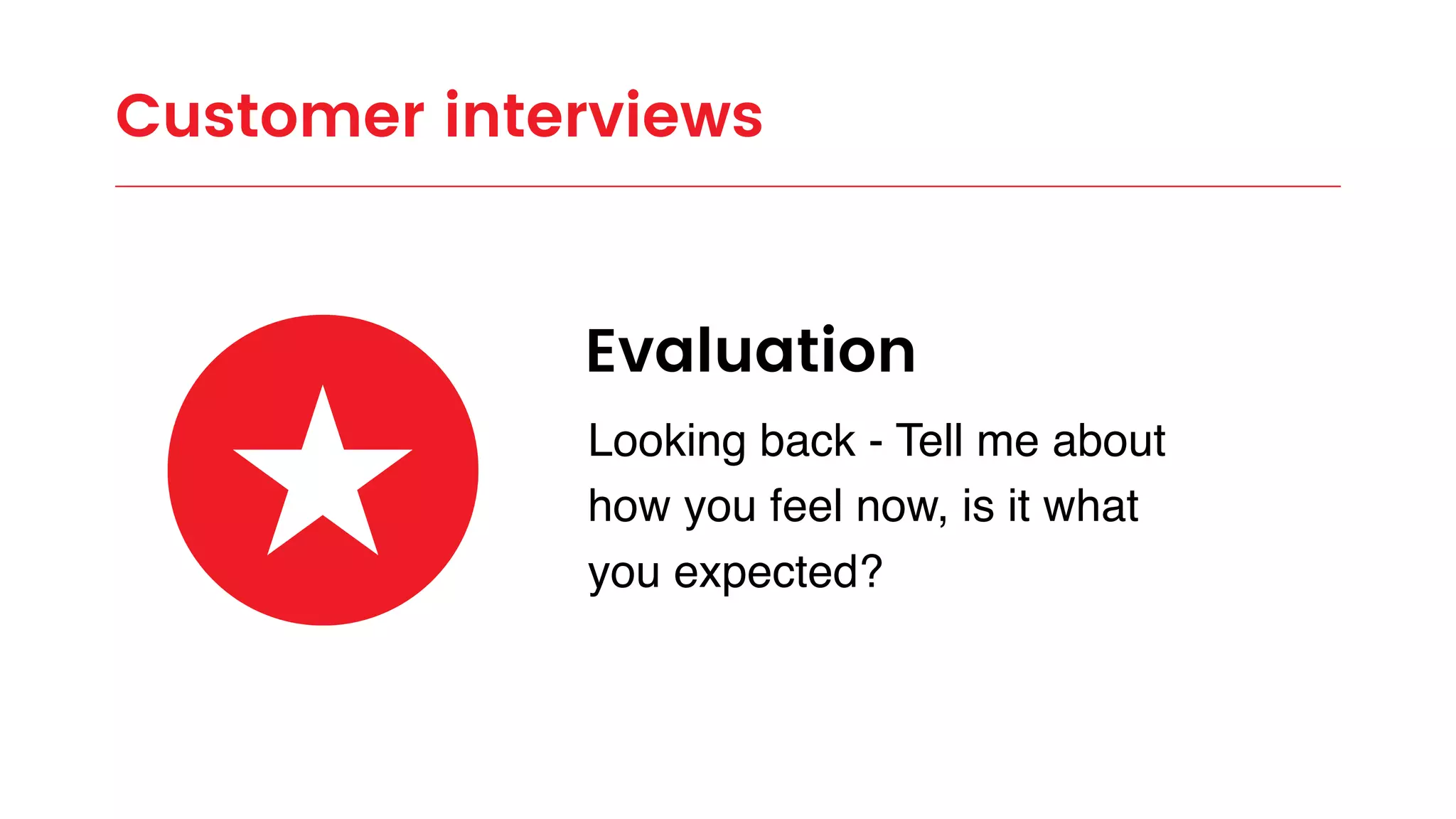 Customer interviews
Evaluation
Looking back - Tell me about
how you feel now, is it what
you expected?
 