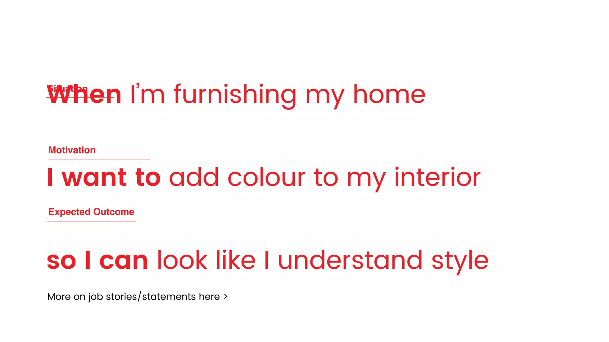When I’m furnishing my home
I want to add colour to my interior
so I can look like I understand style
Motivation
Situation
Expected Outcome
More on job stories/statements here >
 