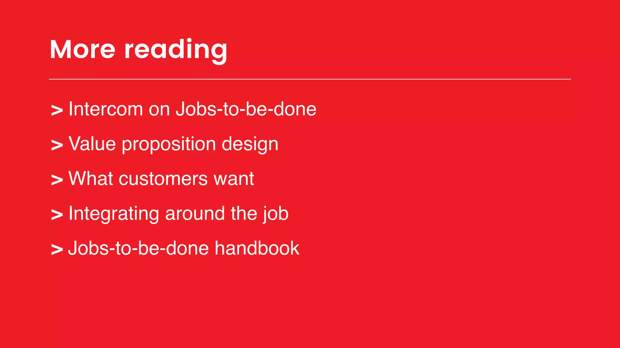 More reading
> Intercom on Jobs-to-be-done
> Value proposition design
> What customers want
> Integrating around the job
> Jobs-to-be-done handbook
 