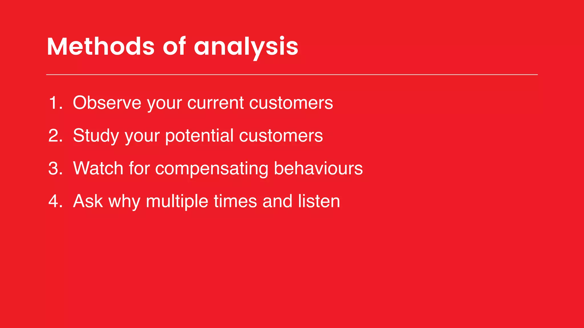 Methods of analysis
1. Observe your current customers
2. Study your potential customers
3. Watch for compensating behaviours
4. Ask why multiple times and listen
 